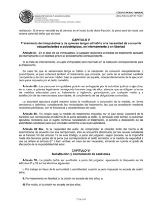 CÓDIGO PENAL FEDERAL
             CÁMARA DE DIPUTADOS DEL H. CONGRESO DE LA UNIÓN                             Última Reforma DOF 24-10-2011
             Secretaría General
             Secretaría de Servicios Parlamentarios
             Dirección General de Servicios de Documentación, Información y Análisis




realización. Si el error vencible es el previsto en el inciso b) de dicha fracción, la pena será de hasta una
tercera parte del delito que se trate.

                                     CAPITULO V
 Tratamiento de inimputables y de quienes tengan el hábito o la necesidad de consumir
            estupefacientes o psicotrópicos, en internamiento o en libertad

   Artículo 67.- En el caso de los inimputables, el juzgador dispondrá la medida de tratamiento aplicable
en internamiento o en libertad, previo el procedimiento correspondiente.

   Si se trata de internamiento, el sujeto inimputable será internado en la institución correspondiente para
su tratamiento.

   En caso de que el sentenciado tenga el hábito o la necesidad de consumir estupefacientes o
psicotrópicos, el juez ordenará también el tratamiento que proceda, por parte de la autoridad sanitaria
competente o de otro servicio médico bajo la supervisión de aquélla, independientemente de la ejecución
de la pena impuesta por el delito cometido.

   Artículo 68.- Las personas inimputables podrán ser entregadas por la autoridad judicial o ejecutora,
en su caso, a quienes legalmente corresponda hacerse cargo de ellos, siempre que se obliguen a tomar
las medidas adecuadas para su tratamiento y vigilancia, garantizando, por cualquier medio y a
satisfacción de las mencionadas autoridades, el cumplimiento de las obligaciones contraídas.

   La autoridad ejecutora podrá resolver sobre la modificación o conclusión de la medida, en forma
provisional o definitiva, considerando las necesidades del tratamiento, las que se acreditarán mediante
revisiones periódicas, con la frecuencia y características del caso.

   Artículo 69.- En ningún caso la medida de tratamiento impuesta por el juez penal, excederá de la
duración que corresponda al máximo de la pena aplicable al delito. Si concluido este tiempo, la autoridad
ejecutora considera que el sujeto continúa necesitando el tratamiento, lo pondrá a disposición de las
autoridades sanitarias para que procedan conforme a las leyes aplicables.

   Artículo 69 Bis.- Si la capacidad del autor, de comprender el carácter ilícito del hecho o de
determinarse de acuerdo con esa comprensión, sólo se encuentra disminuida por las causas señaladas
en la fracción VII del artículo 15 de este Código, a juicio del juzgador, según proceda, se le impondrá
hasta dos terceras partes de la pena que correspondería al delito cometido, o la medida de seguridad a
que se refiere el artículo 67 o bien ambas, en caso de ser necesario, tomando en cuenta el grado de
afectación de la imputabilidad del autor.

                                                     CAPITULO VI
                                       Substitución y conmutación de sanciones

    Artículo 70.- La prisión podrá ser sustituida, a juicio del juzgador, apreciando lo dispuesto en los
artículos 51 y 52 en los términos siguientes:

   I. Por trabajo en favor de la comunidad o semilibertad, cuando la pena impuesta no exceda de cuatro
años;

   II. Por tratamiento en libertad, si la prisión no excede de tres años, o

   III. Por multa, si la prisión no excede de dos años.




                                                                             17 de 165
 