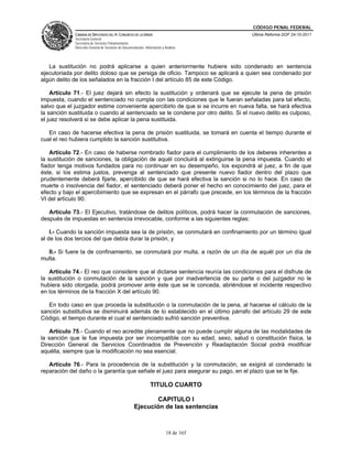 CÓDIGO PENAL FEDERAL
             CÁMARA DE DIPUTADOS DEL H. CONGRESO DE LA UNIÓN                             Última Reforma DOF 24-10-2011
             Secretaría General
             Secretaría de Servicios Parlamentarios
             Dirección General de Servicios de Documentación, Información y Análisis




   La sustitución no podrá aplicarse a quien anteriormente hubiere sido condenado en sentencia
ejecutoriada por delito doloso que se persiga de oficio. Tampoco se aplicará a quien sea condenado por
algún delito de los señalados en la fracción I del artículo 85 de este Código.

    Artículo 71.- El juez dejará sin efecto la sustitución y ordenará que se ejecute la pena de prisión
impuesta, cuando el sentenciado no cumpla con las condiciones que le fueran señaladas para tal efecto,
salvo que el juzgador estime conveniente apercibirlo de que si se incurre en nueva falta, se hará efectiva
la sanción sustituida o cuando al sentenciado se le condene por otro delito. Si el nuevo delito es culposo,
el juez resolverá si se debe aplicar la pena sustituida.

   En caso de hacerse efectiva la pena de prisión sustituida, se tomará en cuenta el tiempo durante el
cual el reo hubiera cumplido la sanción sustitutiva.

    Artículo 72.- En caso de haberse nombrado fiador para el cumplimiento de los deberes inherentes a
la sustitución de sanciones, la obligación de aquél concluirá al extinguirse la pena impuesta. Cuando el
fiador tenga motivos fundados para no continuar en su desempeño, los expondrá al juez, a fin de que
éste, si los estima justos, prevenga al sentenciado que presente nuevo fiador dentro del plazo que
prudentemente deberá fijarle, apercibido de que se hará efectiva la sanción si no lo hace. En caso de
muerte o insolvencia del fiador, el sentenciado deberá poner el hecho en conocimiento del juez, para el
efecto y bajo el apercibimiento que se expresan en el párrafo que precede, en los términos de la fracción
VI del artículo 90.

   Artículo 73.- El Ejecutivo, tratándose de delitos políticos, podrá hacer la conmutación de sanciones,
después de impuestas en sentencia irrevocable, conforme a las siguientes reglas:

    I.- Cuando la sanción impuesta sea la de prisión, se conmutará en confinamiento por un término igual
al de los dos tercios del que debía durar la prisión, y

  II.- Si fuere la de confinamiento, se conmutará por multa, a razón de un día de aquél por un día de
multa.

   Artículo 74.- El reo que considere que al dictarse sentencia reunía las condiciones para el disfrute de
la sustitución o conmutación de la sanción y que por inadvertencia de su parte o del juzgador no le
hubiera sido otorgada, podrá promover ante éste que se le conceda, abriéndose el incidente respectivo
en los términos de la fracción X del artículo 90.

   En todo caso en que proceda la substitución o la conmutación de la pena, al hacerse el cálculo de la
sanción substitutiva se disminuirá además de lo establecido en el último párrafo del artículo 29 de este
Código, el tiempo durante el cual el sentenciado sufrió sanción preventiva.

   Artículo 75.- Cuando el reo acredite plenamente que no puede cumplir alguna de las modalidades de
la sanción que le fue impuesta por ser incompatible con su edad, sexo, salud o constitución física, la
Dirección General de Servicios Coordinados de Prevención y Readaptación Social podrá modificar
aquélla, siempre que la modificación no sea esencial.

   Artículo 76.- Para la procedencia de la substitución y la conmutación, se exigirá al condenado la
reparación del daño o la garantía que señale el juez para asegurar su pago, en el plazo que se le fije.

                                                                  TITULO CUARTO

                                                             CAPITULO I
                                                      Ejecución de las sentencias



                                                                             18 de 165
 
