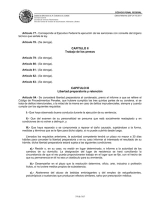CÓDIGO PENAL FEDERAL
             CÁMARA DE DIPUTADOS DEL H. CONGRESO DE LA UNIÓN                             Última Reforma DOF 24-10-2011
             Secretaría General
             Secretaría de Servicios Parlamentarios
             Dirección General de Servicios de Documentación, Información y Análisis




   Artículo 77.- Corresponde al Ejecutivo Federal la ejecución de las sanciones con consulta del órgano
técnico que señale la ley.

   Artículo 78.- (Se deroga).

                                                                 CAPITULO II
                                                             Trabajo de los presos

   Artículo 79.- (Se deroga).

   Artículo 80.- (Se deroga).

   Artículo 81.- (Se deroga).

   Artículo 82.- (Se deroga).

   Artículo 83.- (Se deroga).

                                                           CAPITULO III
                                                 Libertad preparatoria y retención

    Artículo 84.- Se concederá libertad preparatoria al condenado, previo el informe a que se refiere el
Código de Procedimientos Penales, que hubiere cumplido las tres quintas partes de su condena, si se
trata de delitos intencionales, o la mitad de la misma en caso de delitos imprudenciales, siempre y cuando
cumpla con los siguientes requisitos:

      I.- Que haya observado buena conducta durante la ejecución de su sentencia;

      II.- Que del examen de su personalidad se presuma que está socialmente readaptado y en
   condiciones de no volver a delinquir, y

     III.- Que haya reparado o se comprometa a reparar el daño causado, sujetándose a la forma,
   medidas y términos que se le fijen para dicho objeto, si no puede cubrirlo desde luego.

      Llenados los requisitos anteriores, la autoridad competente tendrá un plazo no mayor a 30 días
   hábiles para conceder la libertad preparatoria o en su caso informar al interesado el resultado de su
   trámite, dicha libertad preparatoria estará sujeta a las siguientes condiciones:

          a).- Residir o, en su caso, no residir en lugar determinado, e informe a la autoridad de los
      cambios de su domicilio. La designación del lugar de residencia se hará conciliando la
      circunstancia de que el reo pueda proporcionarse trabajo en el lugar que se fije, con el hecho de
      que su permanencia en él no sea un obstáculo para su enmienda;

           b).- Desempeñar en el plazo que la resolución determine, oficio, arte, industria o profesión
      lícitos, si no tuviere medios propios de subsistencia;

         c).- Abstenerse del abuso de bebidas embriagantes y del empleo de estupefacientes,
      psicotrópicos o sustancias que produzcan efectos similares, salvo por prescripción médica;




                                                                             19 de 165
 