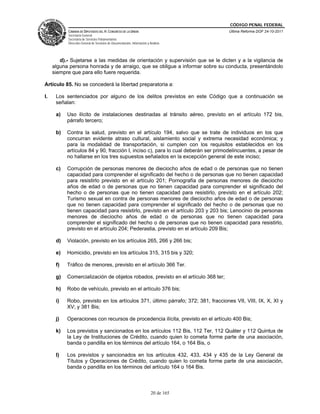 CÓDIGO PENAL FEDERAL
           CÁMARA DE DIPUTADOS DEL H. CONGRESO DE LA UNIÓN                             Última Reforma DOF 24-10-2011
           Secretaría General
           Secretaría de Servicios Parlamentarios
           Dirección General de Servicios de Documentación, Información y Análisis




        d).- Sujetarse a las medidas de orientación y supervisión que se le dicten y a la vigilancia de
     alguna persona honrada y de arraigo, que se obligue a informar sobre su conducta, presentándolo
     siempre que para ello fuere requerida.

Artículo 85. No se concederá la libertad preparatoria a:

I.    Los sentenciados por alguno de los delitos previstos en este Código que a continuación se
      señalan:

      a)   Uso ilícito de instalaciones destinadas al tránsito aéreo, previsto en el artículo 172 bis,
           párrafo tercero;

      b)   Contra la salud, previsto en el artículo 194, salvo que se trate de individuos en los que
           concurran evidente atraso cultural, aislamiento social y extrema necesidad económica; y
           para la modalidad de transportación, si cumplen con los requisitos establecidos en los
           artículos 84 y 90, fracción I, inciso c), para lo cual deberán ser primodelincuentes, a pesar de
           no hallarse en los tres supuestos señalados en la excepción general de este inciso;

      c)   Corrupción de personas menores de dieciocho años de edad o de personas que no tienen
           capacidad para comprender el significado del hecho o de personas que no tienen capacidad
           para resistirlo previsto en el artículo 201; Pornografía de personas menores de dieciocho
           años de edad o de personas que no tienen capacidad para comprender el significado del
           hecho o de personas que no tienen capacidad para resistirlo, previsto en el artículo 202;
           Turismo sexual en contra de personas menores de dieciocho años de edad o de personas
           que no tienen capacidad para comprender el significado del hecho o de personas que no
           tienen capacidad para resistirlo, previsto en el artículo 203 y 203 bis; Lenocinio de personas
           menores de dieciocho años de edad o de personas que no tienen capacidad para
           comprender el significado del hecho o de personas que no tienen capacidad para resistirlo,
           previsto en el artículo 204; Pederastia, previsto en el artículo 209 Bis;

      d)   Violación, previsto en los artículos 265, 266 y 266 bis;

      e)   Homicidio, previsto en los artículos 315, 315 bis y 320;

      f)   Tráfico de menores, previsto en el artículo 366 Ter.

      g)   Comercialización de objetos robados, previsto en el artículo 368 ter;

      h)   Robo de vehículo, previsto en el artículo 376 bis;

      i)   Robo, previsto en los artículos 371, último párrafo; 372; 381, fracciones VII, VIII, IX, X, XI y
           XV; y 381 Bis;

      j)   Operaciones con recursos de procedencia ilícita, previsto en el artículo 400 Bis;

      k)   Los previstos y sancionados en los artículos 112 Bis, 112 Ter, 112 Quáter y 112 Quintus de
           la Ley de Instituciones de Crédito, cuando quien lo cometa forme parte de una asociación,
           banda o pandilla en los términos del artículo 164, o 164 Bis, o

      l)   Los previstos y sancionados en los artículos 432, 433, 434 y 435 de la Ley General de
           Títulos y Operaciones de Crédito, cuando quien lo cometa forme parte de una asociación,
           banda o pandilla en los términos del artículo 164 o 164 Bis.



                                                                           20 de 165
 