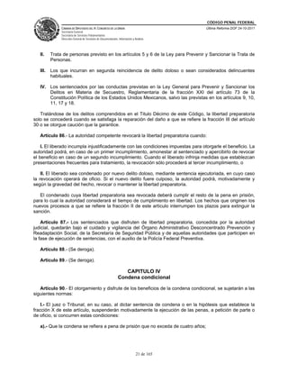 CÓDIGO PENAL FEDERAL
               CÁMARA DE DIPUTADOS DEL H. CONGRESO DE LA UNIÓN                             Última Reforma DOF 24-10-2011
               Secretaría General
               Secretaría de Servicios Parlamentarios
               Dirección General de Servicios de Documentación, Información y Análisis




   II.    Trata de personas previsto en los artículos 5 y 6 de la Ley para Prevenir y Sancionar la Trata de
          Personas.

   III.   Los que incurran en segunda reincidencia de delito doloso o sean considerados delincuentes
          habituales.

   IV. Los sentenciados por las conductas previstas en la Ley General para Prevenir y Sancionar los
       Delitos en Materia de Secuestro, Reglamentaria de la fracción XXI del artículo 73 de la
       Constitución Política de los Estados Unidos Mexicanos, salvo las previstas en los artículos 9, 10,
       11, 17 y 18.

   Tratándose de los delitos comprendidos en el Titulo Décimo de este Código, la libertad preparatoria
solo se concederá cuando se satisfaga la reparación del daño a que se refiere la fracción III del artículo
30 o se otorgue caución que la garantice.

   Artículo 86.- La autoridad competente revocará la libertad preparatoria cuando:

    I. El liberado incumpla injustificadamente con las condiciones impuestas para otorgarle el beneficio. La
autoridad podrá, en caso de un primer incumplimiento, amonestar al sentenciado y apercibirlo de revocar
el beneficio en caso de un segundo incumplimiento. Cuando el liberado infrinja medidas que establezcan
presentaciones frecuentes para tratamiento, la revocación sólo procederá al tercer incumplimiento, o

    II. El liberado sea condenado por nuevo delito doloso, mediante sentencia ejecutoriada, en cuyo caso
la revocación operará de oficio. Si el nuevo delito fuere culposo, la autoridad podrá, motivadamente y
según la gravedad del hecho, revocar o mantener la libertad preparatoria.

   El condenado cuya libertad preparatoria sea revocada deberá cumplir el resto de la pena en prisión,
para lo cual la autoridad considerará el tiempo de cumplimiento en libertad. Los hechos que originen los
nuevos procesos a que se refiere la fracción II de este artículo interrumpen los plazos para extinguir la
sanción.

    Artículo 87.- Los sentenciados que disfruten de libertad preparatoria, concedida por la autoridad
judicial, quedarán bajo el cuidado y vigilancia del Órgano Administrativo Desconcentrado Prevención y
Readaptación Social, de la Secretaría de Seguridad Pública y de aquellas autoridades que participen en
la fase de ejecución de sentencias, con el auxilio de la Policía Federal Preventiva.

   Artículo 88.- (Se deroga).

   Artículo 89.- (Se deroga).

                                                                  CAPITULO IV
                                                               Condena condicional

   Artículo 90.- El otorgamiento y disfrute de los beneficios de la condena condicional, se sujetarán a las
siguientes normas:

    I.- El juez o Tribunal, en su caso, al dictar sentencia de condena o en la hipótesis que establece la
fracción X de este artículo, suspenderán motivadamente la ejecución de las penas, a petición de parte o
de oficio, si concurren estas condiciones:

   a).- Que la condena se refiera a pena de prisión que no exceda de cuatro años;




                                                                               21 de 165
 