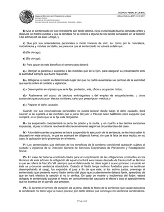 CÓDIGO PENAL FEDERAL
             CÁMARA DE DIPUTADOS DEL H. CONGRESO DE LA UNIÓN                             Última Reforma DOF 24-10-2011
             Secretaría General
             Secretaría de Servicios Parlamentarios
             Dirección General de Servicios de Documentación, Información y Análisis




    b) Que el sentenciado no sea reincidente por delito doloso, haya evidenciado buena conducta antes y
después del hecho punible y que la condena no se refiera a alguno de los delitos señalados en la fracción
I del artículo 85 de este Código, y

  c) Que por sus antecedentes personales o modo honesto de vivir, así como por la naturaleza,
modalidades y móviles del delito, se presuma que el sentenciado no volverá a delinquir.

   d) (Se deroga).

   e) (Se deroga).

   II.- Para gozar de este beneficio el sentenciado deberá:

    a).- Otorgar la garantía o sujetarse a las medidas que se le fijen, para asegurar su presentación ante
la autoridad siempre que fuere requerido;

   b).- Obligarse a residir en determinado lugar del que no podrá ausentarse sin permiso de la autoridad
que ejerza sobre él cuidado y vigilancia;

   c).- Desempeñar en el plazo que se le fije, profesión, arte, oficio u ocupación lícitos;

   d).- Abstenerse del abuso de bebidas embriagantes y del empleo de estupefacientes, u otras
sustancias que produzcan efectos similares, salvo por prescripción médica; y

   e).- Reparar el daño causado.

   Cuando por sus circunstancias personales no pueda reparar desde luego el daño causado, dará
caución o se sujetará a las medidas que a juicio del juez o tribunal sean bastantes para asegurar que
cumplirá, en el plazo que se le fije esta obligación.

   III.- La suspensión comprenderá la pena de prisión y la multa, y en cuanto a las demás sanciones
impuestas, el juez o tribunal resolverán discrecionalmente según las circunstancias del caso.

   IV.- A los delincuentes a quienes se haya suspendido la ejecución de la sentencia, se les hará saber lo
dispuesto en este artículo, lo que se asentará en diligencia formal, sin que la falta de esta impida, en su
caso, la aplicación de lo prevenido en el mismo.

   V.- Los sentenciados que disfruten de los beneficios de la condena condicional quedarán sujetos al
cuidado y vigilancia de la Dirección General de Servicios Coordinados de Prevención y Readaptación
Social.

   VI.- En caso de haberse nombrado fiador para el cumplimiento de las obligaciones contraídas en los
términos de este artículo, la obligación de aquél concluirá seis meses después de transcurrido el término
a que se refiere la fracción VII, siempre que el delincuente no diere lugar a nuevo proceso o cuando en
éste se pronuncie sentencia absolutoria. Cuando el fiador tenga motivos fundados para no continuar
desempeñando el cargo, los expondrá al juez a fin de que éste, si los estima justos, prevenga al
sentenciado que presente nuevo fiador dentro del plazo que prudentemente deberá fijarle, apercibido de
que se hará efectiva la sanción si no lo verifica. En caso de muerte o insolvencia del fiador, estará
obligado el sentenciado a poner el hecho en conocimiento del juez para el efecto y bajo el apercibimiento
que se expresa en el párrafo que precede.

    VII.- Si durante el término de duración de la pena, desde la fecha de la sentencia que cause ejecutoria
el condenado no diere lugar a nuevo proceso por delito doloso que concluya con sentencia condenatoria,


                                                                             22 de 165
 
