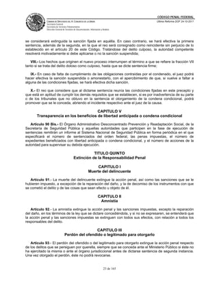 CÓDIGO PENAL FEDERAL
             CÁMARA DE DIPUTADOS DEL H. CONGRESO DE LA UNIÓN                             Última Reforma DOF 24-10-2011
             Secretaría General
             Secretaría de Servicios Parlamentarios
             Dirección General de Servicios de Documentación, Información y Análisis




se considerará extinguida la sanción fijada en aquélla. En caso contrario, se hará efectiva la primera
sentencia, además de la segunda, en la que el reo será consignado como reincidente sin perjuicio de lo
establecido en el artículo 20 de este Código. Tratándose del delito culposo, la autoridad competente
resolverá motivadamente si debe aplicarse o no la sanción suspendida;

   VIII.- Los hechos que originen el nuevo proceso interrumpen el término a que se refiere la fracción VII
tanto si se trata del delito doloso como culposo, hasta que se dicte sentencia firme;

   IX.- En caso de falta de cumplimiento de las obligaciones contraídas por el condenado, el juez podrá
hacer efectiva la sanción suspendida o amonestarlo, con el apercibimiento de que, si vuelve a faltar a
alguna de las condiciones fijadas, se hará efectiva dicha sanción.

   X.- El reo que considere que al dictarse sentencia reunía las condiciones fijadas en este precepto y
que está en aptitud de cumplir los demás requisitos que se establecen, si es por inadvertencia de su parte
o de los tribunales que no obtuvo en la sentencia el otorgamiento de la condena condicional, podrá
promover que se le conceda, abriendo el incidente respectivo ante el juez de la causa.

                                       CAPITULO V
       Transparencia en los beneficios de libertad anticipada o condena condicional

   Artículo 90 Bis.- El Órgano Administrativo Desconcentrado Prevención y Readaptación Social, de la
Secretaría de Seguridad Pública y aquellas autoridades que participen en la fase de ejecución de
sentencias remitirán un informe al Sistema Nacional de Seguridad Pública en forma periódica en el que
especificará el número de sentenciados del orden federal, las penas impuestas, el número de
expedientes beneficiados con libertad anticipada o condena condicional, y el número de acciones de la
autoridad para supervisar su debida ejecución.

                                                      TITULO QUINTO
                                           Extinción de la Responsabilidad Penal

                                                                 CAPITULO I
                                                            Muerte del delincuente

   Artículo 91.- La muerte del delincuente extingue la acción penal, así como las sanciones que se le
hubieren impuesto, a excepción de la reparación del daño, y la de decomiso de los instrumentos con que
se cometió el delito y de las cosas que sean efecto u objeto de él.

                                                                       CAPITULO II
                                                                        Amnistía

    Artículo 92.- La amnistía extingue la acción penal y las sanciones impuestas, excepto la reparación
del daño, en los términos de la ley que se dictare concediéndola, y si no se expresaren, se entenderá que
la acción penal y las sanciones impuestas se extinguen con todos sus efectos, con relación a todos los
responsables del delito.

                                                  CAPITULO III
                                 Perdón del ofendido o legitimado para otorgarlo

   Artículo 93.- El perdón del ofendido o del legitimado para otorgarlo extingue la acción penal respecto
de los delitos que se persiguen por querella, siempre que se conceda ante el Ministerio Público si éste no
ha ejercitado la misma o ante el órgano jurisdiccional antes de dictarse sentencia de segunda instancia.
Una vez otorgado el perdón, éste no podrá revocarse.


                                                                             23 de 165
 