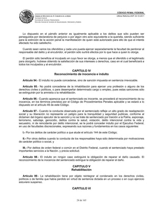 CÓDIGO PENAL FEDERAL
             CÁMARA DE DIPUTADOS DEL H. CONGRESO DE LA UNIÓN                             Última Reforma DOF 24-10-2011
             Secretaría General
             Secretaría de Servicios Parlamentarios
             Dirección General de Servicios de Documentación, Información y Análisis




   Lo dispuesto en el párrafo anterior es igualmente aplicable a los delitos que sólo pueden ser
perseguidos por declaratoria de perjuicio o por algún otro acto equivalente a la querella, siendo suficiente
para la extinción de la acción penal la manifestación de quien está autorizado para ello de que el interés
afectado ha sido satisfecho.

   Cuando sean varios los ofendidos y cada uno pueda ejercer separadamente la facultad de perdonar al
responsable del delito y al encubridor, el perdón sólo surtirá efectos por lo que hace a quien lo otorga.

   El perdón sólo beneficia al inculpado en cuyo favor se otorga, a menos que el ofendido o el legitimado
para otorgarlo, hubiese obtenido la satisfacción de sus intereses o derechos, caso en el cual beneficiará a
todos los inculpados y al encubridor.

                                                     CAPITULO IV
                                          Reconocimiento de inocencia e indulto

   Artículo 94.- El indulto no puede concederse, sino de sanción impuesta en sentencia irrevocable.

   Artículo 95.- No podrá concederse de la inhabilitación para ejercer una profesión o alguno de los
derechos civiles o políticos, o para desempeñar determinado cargo o empleo, pues estas sanciones sólo
se extinguirán por la amnistía o la rehabilitación.

   Artículo 96.- Cuando aparezca que el sentenciado es inocente, se procederá al reconocimiento de su
inocencia, en los términos previstos por el Código de Procedimientos Penales aplicable y se estará a lo
dispuesto en el artículo 49 de este Código.

    Artículo 97.- Cuando la conducta observada por el sentenciado refleje un alto grado de readaptación
social y su liberación no represente un peligro para la tranquilidad y seguridad publicas, conforme al
dictamen del órgano ejecutor de la sanción y no se trate de sentenciado por traición a la Patria, espionaje,
terrorismo, sabotaje, genocidio, delitos contra la salud, violación, delito intencional contra la vida y
secuestro, ni de reincidente por delito intencional, se le podrá conceder indulto por el Ejecutivo Federal,
en uso de facultades discrecionales, expresando sus razones y fundamentos en los casos siguientes:

   I.- Por los delitos de carácter político a que alude el artículo 144 de este Código;

   II.- Por otros delitos cuando la conducta de los responsables haya sido determinada por motivaciones
de carácter político o social, y

   III.- Por delitos de orden federal o común en el Distrito Federal, cuando el sentenciado haya prestado
importantes servicios a la Nación, y previa solicitud.

   Artículo 98.- El indulto en ningún caso extinguirá la obligación de reparar el daño causado. El
reconocimiento de la inocencia del sentenciado extingue la obligación de reparar el daño.

                                                                      CAPITULO V
                                                                     Rehabilitación

   Artículo 99.- La rehabilitación tiene por objeto reintegrar al condenado en los derechos civiles,
políticos o de familia que había perdido en virtud de sentencia dictada en un proceso o en cuyo ejercicio
estuviere suspenso.

                                                                      CAPITULO VI


                                                                             24 de 165
 