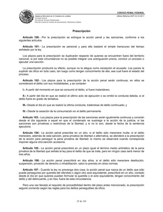 CÓDIGO PENAL FEDERAL
             CÁMARA DE DIPUTADOS DEL H. CONGRESO DE LA UNIÓN                             Última Reforma DOF 24-10-2011
             Secretaría General
             Secretaría de Servicios Parlamentarios
             Dirección General de Servicios de Documentación, Información y Análisis




                                                                      Prescripción

   Artículo 100.- Por la prescripción se extingue la acción penal y las sanciones, conforme a los
siguientes artículos.

   Artículo 101.- La prescripción es personal y para ella bastará el simple transcurso del tiempo
señalado por la ley.

   Los plazos para la prescripción se duplicarán respecto de quienes se encuentren fuera del territorio
nacional, si por esta circunstancia no es posible integrar una averiguación previa, concluir un proceso o
ejecutar una sanción.

   La prescripción producirá su efecto, aunque no la alegue como excepción el acusado. Los jueces la
suplirán de oficio en todo caso, tan luego como tengan conocimiento de ella, sea cual fuere el estado del
proceso.

   Artículo 102.- Los plazos para la prescripción de la acción penal serán continuos; en ellos se
considerará el delito con sus modalidades, y se contarán:

   I.- A partir del momento en que se consumó el delito, si fuere instantáneo;

   II.- A partir del día en que se realizó el último acto de ejecución o se omitió la conducta debida, si el
delito fuere en grado de tentativa;

   III.- Desde el día en que se realizó la última conducta, tratándose de delito continuado; y

   IV.- Desde la cesación de la consumación en el delito permanente.

   Artículo 103.- Los plazos para la prescripción de las sanciones serán igualmente continuos y correrán
desde el día siguiente a aquel en que el condenado se sustraiga a la acción de la justicia, si las
sanciones son privativas o restrictivas de la libertad, y si no lo son, desde la fecha de la sentencia
ejecutoria.

   Artículo 104.- La acción penal prescribe en un año, si el delito sólo mereciere multa; si el delito
mereciere, además de esta sanción, pena privativa de libertad o alternativa, se atenderá a la prescripción
de la acción para perseguir la pena privativa de libertad; lo mismo se observará cuando corresponda
imponer alguna otra sanción accesoria.

    Artículo 105.- La acción penal prescribirá en un plazo igual al término medio aritmético de la pena
privativa de la libertad que señala la ley para el delito de que se trate, pero en ningún caso será menor de
tres años.

   Artículo 106.- La acción penal prescribirá en dos años, si el delito sólo mereciere destitución,
suspensión, privación de derecho o inhabilitación, salvo lo previsto en otras normas.

   Artículo 107.- Cuando la ley no prevenga otra cosa, la acción penal que nazca de un delito que sólo
puede perseguirse por querella del ofendido o algún otro acto equivalente, prescribirá en un año, contado
desde el día en que quienes puedan formular la querella o el acto equivalente, tengan conocimiento del
delito y del delincuente, y en tres, fuera de esta circunstancia.

   Pero una vez llenado el requisito de procedibilidad dentro del plazo antes mencionado, la prescripción
seguirá corriendo según las reglas para los delitos perseguibles de oficio.



                                                                             25 de 165
 