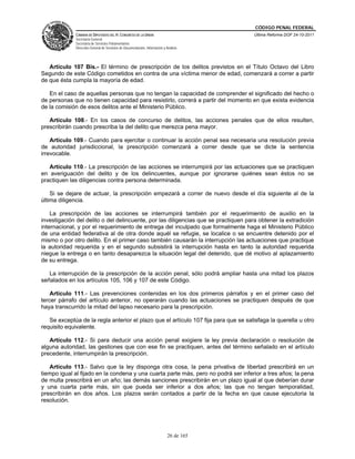 CÓDIGO PENAL FEDERAL
              CÁMARA DE DIPUTADOS DEL H. CONGRESO DE LA UNIÓN                             Última Reforma DOF 24-10-2011
              Secretaría General
              Secretaría de Servicios Parlamentarios
              Dirección General de Servicios de Documentación, Información y Análisis




   Artículo 107 Bis.- El término de prescripción de los delitos previstos en el Título Octavo del Libro
Segundo de este Código cometidos en contra de una víctima menor de edad, comenzará a correr a partir
de que ésta cumpla la mayoría de edad.

   En el caso de aquellas personas que no tengan la capacidad de comprender el significado del hecho o
de personas que no tienen capacidad para resistirlo, correrá a partir del momento en que exista evidencia
de la comisión de esos delitos ante el Ministerio Público.

   Artículo 108.- En los casos de concurso de delitos, las acciones penales que de ellos resulten,
prescribirán cuando prescriba la del delito que merezca pena mayor.

    Artículo 109.- Cuando para ejercitar o continuar la acción penal sea necesaria una resolución previa
de autoridad jurisdiccional, la prescripción comenzará a correr desde que se dicte la sentencia
irrevocable.

   Artículo 110.- La prescripción de las acciones se interrumpirá por las actuaciones que se practiquen
en averiguación del delito y de los delincuentes, aunque por ignorarse quiénes sean éstos no se
practiquen las diligencias contra persona determinada.

    Si se dejare de actuar, la prescripción empezará a correr de nuevo desde el día siguiente al de la
última diligencia.

    La prescripción de las acciones se interrumpirá también por el requerimiento de auxilio en la
investigación del delito o del delincuente, por las diligencias que se practiquen para obtener la extradición
internacional, y por el requerimiento de entrega del inculpado que formalmente haga el Ministerio Público
de una entidad federativa al de otra donde aquél se refugie, se localice o se encuentre detenido por el
mismo o por otro delito. En el primer caso también causarán la interrupción las actuaciones que practique
la autoridad requerida y en el segundo subsistirá la interrupción hasta en tanto la autoridad requerida
niegue la entrega o en tanto desaparezca la situación legal del detenido, que dé motivo al aplazamiento
de su entrega.

   La interrupción de la prescripción de la acción penal, sólo podrá ampliar hasta una mitad los plazos
señalados en los artículos 105, 106 y 107 de este Código.

    Artículo 111.- Las prevenciones contenidas en los dos primeros párrafos y en el primer caso del
tercer párrafo del artículo anterior, no operarán cuando las actuaciones se practiquen después de que
haya transcurrido la mitad del lapso necesario para la prescripción.

   Se exceptúa de la regla anterior el plazo que el artículo 107 fija para que se satisfaga la querella u otro
requisito equivalente.

   Artículo 112.- Si para deducir una acción penal exigiere la ley previa declaración o resolución de
alguna autoridad, las gestiones que con ese fin se practiquen, antes del término señalado en el artículo
precedente, interrumpirán la prescripción.

   Artículo 113.- Salvo que la ley disponga otra cosa, la pena privativa de libertad prescribirá en un
tiempo igual al fijado en la condena y una cuarta parte más, pero no podrá ser inferior a tres años; la pena
de multa prescribirá en un año; las demás sanciones prescribirán en un plazo igual al que deberían durar
y una cuarta parte más, sin que pueda ser inferior a dos años; las que no tengan temporalidad,
prescribirán en dos años. Los plazos serán contados a partir de la fecha en que cause ejecutoria la
resolución.




                                                                              26 de 165
 