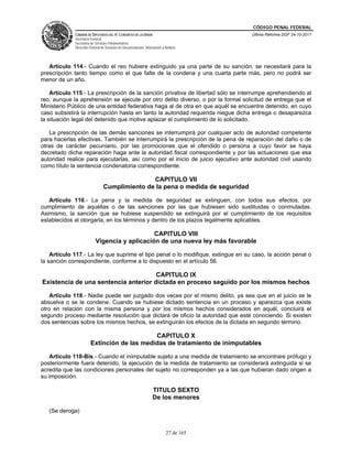 CÓDIGO PENAL FEDERAL
             CÁMARA DE DIPUTADOS DEL H. CONGRESO DE LA UNIÓN                             Última Reforma DOF 24-10-2011
             Secretaría General
             Secretaría de Servicios Parlamentarios
             Dirección General de Servicios de Documentación, Información y Análisis




   Artículo 114.- Cuando el reo hubiere extinguido ya una parte de su sanción, se necesitará para la
prescripción tanto tiempo como el que falte de la condena y una cuarta parte más, pero no podrá ser
menor de un año.

    Artículo 115.- La prescripción de la sanción privativa de libertad sólo se interrumpe aprehendiendo al
reo, aunque la aprehensión se ejecute por otro delito diverso, o por la formal solicitud de entrega que el
Ministerio Público de una entidad federativa haga al de otra en que aquél se encuentre detenido, en cuyo
caso subsistirá la interrupción hasta en tanto la autoridad requerida niegue dicha entrega o desaparezca
la situación legal del detenido que motive aplazar el cumplimiento de lo solicitado.

   La prescripción de las demás sanciones se interrumpirá por cualquier acto de autoridad competente
para hacerlas efectivas. También se interrumpirá la prescripción de la pena de reparación del daño o de
otras de carácter pecuniario, por las promociones que el ofendido o persona a cuyo favor se haya
decretado dicha reparación haga ante la autoridad fiscal correspondiente y por las actuaciones que esa
autoridad realice para ejecutarlas, así como por el inicio de juicio ejecutivo ante autoridad civil usando
como título la sentencia condenatoria correspondiente.

                                               CAPITULO VII
                                Cumplimiento de la pena o medida de seguridad

   Artículo 116.- La pena y la medida de seguridad se extinguen, con todos sus efectos, por
cumplimiento de aquéllas o de las sanciones por las que hubiesen sido sustituidas o conmutadas.
Asimismo, la sanción que se hubiese suspendido se extinguirá por el cumplimiento de los requisitos
establecidos al otorgarla, en los términos y dentro de los plazos legalmente aplicables.

                                               CAPITULO VIII
                           Vigencia y aplicación de una nueva ley más favorable

    Artículo 117.- La ley que suprime el tipo penal o lo modifique, extingue en su caso, la acción penal o
la sanción correspondiente, conforme a lo dispuesto en el artículo 56.

                                      CAPITULO IX
Existencia de una sentencia anterior dictada en proceso seguido por los mismos hechos

   Artículo 118.- Nadie puede ser juzgado dos veces por el mismo delito, ya sea que en el juicio se le
absuelva o se le condene. Cuando se hubiese dictado sentencia en un proceso y aparezca que existe
otro en relación con la misma persona y por los mismos hechos considerados en aquél, concluirá el
segundo proceso mediante resolución que dictará de oficio la autoridad que esté conociendo. Si existen
dos sentencias sobre los mismos hechos, se extinguirán los efectos de la dictada en segundo término.

                                            CAPITULO X
                       Extinción de las medidas de tratamiento de inimputables

   Artículo 118-Bis.- Cuando el inimputable sujeto a una medida de tratamiento se encontrare prófugo y
posteriormente fuera detenido, la ejecución de la medida de tratamiento se considerará extinguida si se
acredita que las condiciones personales del sujeto no corresponden ya a las que hubieran dado origen a
su imposición.

                                                                   TITULO SEXTO
                                                                   De los menores

   (Se deroga)


                                                                             27 de 165
 