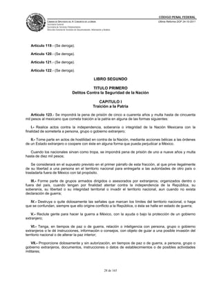 CÓDIGO PENAL FEDERAL
             CÁMARA DE DIPUTADOS DEL H. CONGRESO DE LA UNIÓN                             Última Reforma DOF 24-10-2011
             Secretaría General
             Secretaría de Servicios Parlamentarios
             Dirección General de Servicios de Documentación, Información y Análisis




   Artículo 119.- (Se deroga).

   Artículo 120.- (Se deroga).

   Artículo 121.- (Se deroga).

   Artículo 122.- (Se deroga).

                                                                 LIBRO SEGUNDO

                                                    TITULO PRIMERO
                                         Delitos Contra la Seguridad de la Nación

                                                                   CAPITULO I
                                                                Traición a la Patria

    Artículo 123.- Se impondrá la pena de prisión de cinco a cuarenta años y multa hasta de cincuenta
mil pesos al mexicano que cometa traición a la patria en alguna de las formas siguientes:

    I.- Realice actos contra la independencia, soberanía o integridad de la Nación Mexicana con la
finalidad de someterla a persona, grupo o gobierno extranjero;

   II.- Tome parte en actos de hostilidad en contra de la Nación, mediante acciones bélicas a las órdenes
de un Estado extranjero o coopere con éste en alguna forma que pueda perjudicar a México.

   Cuando los nacionales sirvan como tropa, se impondrá pena de prisión de uno a nueve años y multa
hasta de diez mil pesos;

    Se considerará en el supuesto previsto en el primer párrafo de esta fracción, al que prive ilegalmente
de su libertad a una persona en el territorio nacional para entregarla a las autoridades de otro país o
trasladarla fuera de México con tal propósito.

   III.- Forme parte de grupos armados dirigidos o asesorados por extranjeros; organizados dentro o
fuera del país, cuando tengan por finalidad atentar contra la independencia de la República, su
soberanía, su libertad o su integridad territorial o invadir el territorio nacional, aun cuando no exista
declaración de guerra;

   IV.- Destruya o quite dolosamente las señales que marcan los límites del territorio nacional, o haga
que se confundan, siempre que ello origine conflicto a la República, o ésta se halle en estado de guerra;

   V.- Reclute gente para hacer la guerra a México, con la ayuda o bajo la protección de un gobierno
extranjero;

    VI.- Tenga, en tiempos de paz o de guerra, relación o inteligencia con persona, grupo o gobierno
extranjeros o le dé instrucciones, información o consejos, con objeto de guiar a una posible invasión del
territorio nacional o de alterar la paz interior;

    VII.- Proporcione dolosamente y sin autorización, en tiempos de paz o de guerra, a persona, grupo o
gobierno extranjeros, documentos, instrucciones o datos de establecimientos o de posibles actividades
militares;




                                                                             28 de 165
 