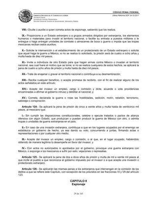 CÓDIGO PENAL FEDERAL
              CÁMARA DE DIPUTADOS DEL H. CONGRESO DE LA UNIÓN                             Última Reforma DOF 24-10-2011
              Secretaría General
              Secretaría de Servicios Parlamentarios
              Dirección General de Servicios de Documentación, Información y Análisis




   VIII.- Oculte o auxilie a quien cometa actos de espionaje, sabiendo que los realiza;

   IX.- Proporcione a un Estado extranjero o a grupos armados dirigidos por extranjeros, los elementos
humanos o materiales para invadir el territorio nacional, o facilite su entrada a puestos militares o le
entregue o haga entregar unidades de combate o almacenes de boca o guerra o impida que las tropas
mexicanas reciban estos auxilios;

   X.- Solicite la intervención o el establecimiento de un protectorado de un Estado extranjero o solicite
que aquel haga la guerra a México; si no se realiza lo solicitado, la prisión será de cuatro a ocho años y
multa hasta de diez mil pesos;

   XI.- Invite a individuos de otro Estado para que hagan armas contra México o invadan el territorio
nacional, sea cual fuere el motivo que se tome; si no se realiza cualquiera de estos hechos, se aplicará la
pena de cuatro a ocho años de prisión y multa hasta de diez mil pesos;

   XII.- Trate de enajenar o gravar el territorio nacional o contribuya a su desmembración;

   XIII.- Reciba cualquier beneficio, o acepte promesa de recibirlo, con el fin de realizar alguno de los
actos señalados en este artículo;

   XIV.- Acepte del invasor un empleo, cargo o comisión y dicte, acuerde o vote providencias
encaminadas a afirmar al gobierno intruso y debilitar al nacional; y

   XV.- Cometa, declarada la guerra o rotas las hostilidades, sedición, motín, rebelión, terrorismo,
sabotaje o conspiración.

   Artículo 124.- Se aplicará la pena de prisión de cinco a veinte años y multa hasta de veinticinco mil
pesos, al mexicano que:

   I.- Sin cumplir las disposiciones constitucionales, celebre o ejecute tratados o pactos de alianza
ofensiva con algún Estado, que produzcan o puedan producir la guerra de México con otro, o admita
tropas o unidades de guerra extranjeras en el país;

   II.- En caso de una invasión extranjera, contribuya a que en los lugares ocupados por el enemigo se
establezca un gobierno de hecho, ya sea dando su voto, concurriendo a juntas, firmando actas o
representaciones o por cualquier otro medio;

   III.- Acepte del invasor un empleo, cargo o comisión, o al que, en el lugar ocupado, habiéndolo
obtenido de manera legítima lo desempeñe en favor del invasor; y

  IV.- Con actos no autorizados ni aprobados por el gobierno, provoque una guerra extranjera con
México, o exponga a los mexicanos a sufrir por esto, vejaciones o represalias.

   Artículo 125.- Se aplicará la pena de dos a doce años de prisión y multa de mil a veinte mil pesos al
que incite al pueblo a que reconozca al gobierno impuesto por el invasor o a que acepte una invasión o
protectorado extranjero.

   Artículo 126.- Se aplicarán las mismas penas a los extranjeros que intervengan en la comisión de los
delitos a que se refiere este Capítulo, con excepción de los previstos en las fracciones VI y VII del artículo
123.

                                                                        CAPITULO II
                                                                         Espionaje


                                                                              29 de 165
 