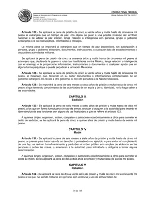 CÓDIGO PENAL FEDERAL
             CÁMARA DE DIPUTADOS DEL H. CONGRESO DE LA UNIÓN                             Última Reforma DOF 24-10-2011
             Secretaría General
             Secretaría de Servicios Parlamentarios
             Dirección General de Servicios de Documentación, Información y Análisis




   Artículo 127.- Se aplicará la pena de prisión de cinco a veinte años y multa hasta de cincuenta mil
pesos al extranjero que en tiempo de paz, con objeto de guiar a una posible invasión del territorio
nacional o de alterar la paz interior, tenga relación o inteligencia con persona, grupo o gobierno
extranjeros o le dé instrucciones, información o consejos.

   La misma pena se impondrá al extranjero que en tiempo de paz proporcione, sin autorización a
persona, grupo o gobierno extranjero, documentos, instrucciones, o cualquier dato de establecimientos o
de posibles actividades militares.

   Se aplicará la pena de prisión de cinco a cuarenta años y multa hasta de cincuenta mil pesos al
extranjero que, declarada la guerra o rotas las hostilidades contra México, tenga relación o inteligencia
con el enemigo o le proporcione información, instrucciones o documentos o cualquier ayuda que en
alguna forma perjudique o pueda perjudicar a la Nación Mexicana.

   Artículo 128.- Se aplicará la pena de prisión de cinco a veinte años y multa hasta de cincuenta mil
pesos, al mexicano que, teniendo en su poder documentos o informaciones confidenciales de un
gobierno extranjero, los revele a otro gobierno, si con ello perjudica a la Nación Mexicana.

    Artículo 129.- Se impondrá la pena de seis meses a cinco años de prisión y multa hasta de cinco mil
pesos al que teniendo conocimiento de las actividades de un espía y de su identidad, no lo haga saber a
las autoridades.

                                                                      CAPITULO III
                                                                       Sedición

    Artículo 130.- Se aplicará la pena de seis meses a ocho años de prisión y multa hasta de diez mil
pesos, a los que en forma tumultuaria sin uso de armas, resistan o ataquen a la autoridad para impedir el
libre ejercicio de sus funciones con alguna de las finalidades a que se refiere el artículo 132.

   A quienes dirijan, organicen, inciten, compelan o patrocinen económicamente a otros para cometer el
delito de sedición, se les aplicará la pena de cinco a quince años de prisión y multa hasta de veinte mil
pesos.

                                                                      CAPITULO IV
                                                                         Motín

   Artículo 131.- Se aplicará la pena de seis meses a siete años de prisión y multa hasta de cinco mil
pesos, a quienes para hacer uso de un derecho o pretextando su ejercicio o para evitar el cumplimiento
de una ley, se reúnan tumultuariamente y perturben el orden público con empleo de violencia en las
personas o sobre las cosas, o amenacen a la autoridad para intimidarla u obligarla a tomar alguna
determinación.

   A quienes dirijan, organicen, inciten, compelan o patrocinen económicamente a otros para cometer el
delito de motín, se les aplicará la pena de dos a diez años de prisión y multa hasta de quince mil pesos.

                                                                      CAPITULO V
                                                                       Rebelión

   Artículo 132.- Se aplicará la pena de dos a veinte años de prisión y multa de cinco mil a cincuenta mil
pesos a los que, no siendo militares en ejercicio, con violencia y uso de armas traten de:




                                                                             30 de 165
 