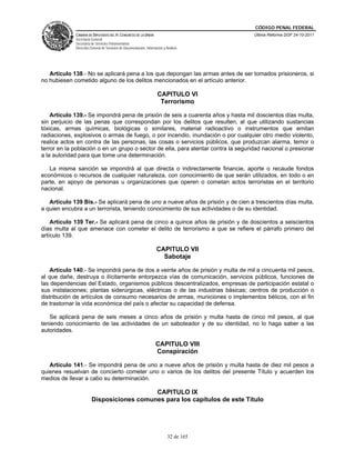 CÓDIGO PENAL FEDERAL
             CÁMARA DE DIPUTADOS DEL H. CONGRESO DE LA UNIÓN                             Última Reforma DOF 24-10-2011
             Secretaría General
             Secretaría de Servicios Parlamentarios
             Dirección General de Servicios de Documentación, Información y Análisis




   Artículo 138.- No se aplicará pena a los que depongan las armas antes de ser tomados prisioneros, si
no hubiesen cometido alguno de los delitos mencionados en el artículo anterior.

                                                                      CAPITULO VI
                                                                       Terrorismo

    Artículo 139.- Se impondrá pena de prisión de seis a cuarenta años y hasta mil doscientos días multa,
sin perjuicio de las penas que correspondan por los delitos que resulten, al que utilizando sustancias
tóxicas, armas químicas, biológicas o similares, material radioactivo o instrumentos que emitan
radiaciones, explosivos o armas de fuego, o por incendio, inundación o por cualquier otro medio violento,
realice actos en contra de las personas, las cosas o servicios públicos, que produzcan alarma, temor o
terror en la población o en un grupo o sector de ella, para atentar contra la seguridad nacional o presionar
a la autoridad para que tome una determinación.

   La misma sanción se impondrá al que directa o indirectamente financie, aporte o recaude fondos
económicos o recursos de cualquier naturaleza, con conocimiento de que serán utilizados, en todo o en
parte, en apoyo de personas u organizaciones que operen o cometan actos terroristas en el territorio
nacional.

   Artículo 139 Bis.- Se aplicará pena de uno a nueve años de prisión y de cien a trescientos días multa,
a quien encubra a un terrorista, teniendo conocimiento de sus actividades o de su identidad.

    Artículo 139 Ter.- Se aplicará pena de cinco a quince años de prisión y de doscientos a seiscientos
días multa al que amenace con cometer el delito de terrorismo a que se refiere el párrafo primero del
artículo 139.

                                                                     CAPITULO VII
                                                                       Sabotaje

    Artículo 140.- Se impondrá pena de dos a veinte años de prisión y multa de mil a cincuenta mil pesos,
al que dañe, destruya o ilícitamente entorpezca vías de comunicación, servicios públicos, funciones de
las dependencias del Estado, organismos públicos descentralizados, empresas de participación estatal o
sus instalaciones; plantas siderúrgicas, eléctricas o de las industrias básicas; centros de producción o
distribución de artículos de consumo necesarios de armas, municiones o implementos bélicos, con el fin
de trastornar la vida económica del país o afectar su capacidad de defensa.

   Se aplicará pena de seis meses a cinco años de prisión y multa hasta de cinco mil pesos, al que
teniendo conocimiento de las actividades de un saboteador y de su identidad, no lo haga saber a las
autoridades.

                                                                     CAPITULO VIII
                                                                     Conspiración

   Artículo 141.- Se impondrá pena de uno a nueve años de prisión y multa hasta de diez mil pesos a
quienes resuelvan de concierto cometer uno o varios de los delitos del presente Título y acuerden los
medios de llevar a cabo su determinación.

                                           CAPITULO IX
                        Disposiciones comunes para los capítulos de este Título




                                                                             32 de 165
 