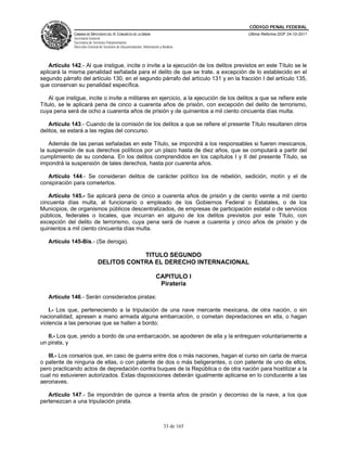 CÓDIGO PENAL FEDERAL
              CÁMARA DE DIPUTADOS DEL H. CONGRESO DE LA UNIÓN                             Última Reforma DOF 24-10-2011
              Secretaría General
              Secretaría de Servicios Parlamentarios
              Dirección General de Servicios de Documentación, Información y Análisis




   Artículo 142.- Al que instigue, incite o invite a la ejecución de los delitos previstos en este Título se le
aplicará la misma penalidad señalada para el delito de que se trate, a excepción de lo establecido en el
segundo párrafo del artículo 130, en el segundo párrafo del artículo 131 y en la fracción I del artículo 135,
que conservan su penalidad específica.

   Al que instigue, incite o invite a militares en ejercicio, a la ejecución de los delitos a que se refiere este
Título, se le aplicará pena de cinco a cuarenta años de prisión, con excepción del delito de terrorismo,
cuya pena será de ocho a cuarenta años de prisión y de quinientos a mil ciento cincuenta días multa.

   Artículo 143.- Cuando de la comisión de los delitos a que se refiere el presente Título resultaren otros
delitos, se estará a las reglas del concurso.

    Además de las penas señaladas en este Título, se impondrá a los responsables si fueren mexicanos,
la suspensión de sus derechos políticos por un plazo hasta de diez años, que se computará a partir del
cumplimiento de su condena. En los delitos comprendidos en los capítulos I y II del presente Título, se
impondrá la suspensión de tales derechos, hasta por cuarenta años.

   Artículo 144.- Se consideran delitos de carácter político los de rebelión, sedición, motín y el de
conspiración para cometerlos.

   Artículo 145.- Se aplicará pena de cinco a cuarenta años de prisión y de ciento veinte a mil ciento
cincuenta días multa, al funcionario o empleado de los Gobiernos Federal o Estatales, o de los
Municipios, de organismos públicos descentralizados, de empresas de participación estatal o de servicios
públicos, federales o locales, que incurran en alguno de los delitos previstos por este Título, con
excepción del delito de terrorismo, cuya pena será de nueve a cuarenta y cinco años de prisión y de
quinientos a mil ciento cincuenta días multa.

   Artículo 145-Bis.- (Se deroga).

                                           TITULO SEGUNDO
                               DELITOS CONTRA EL DERECHO INTERNACIONAL

                                                                        CAPITULO I
                                                                         Piratería

   Artículo 146.- Serán considerados piratas:

    I.- Los que, perteneciendo a la tripulación de una nave mercante mexicana, de otra nación, o sin
nacionalidad, apresen a mano armada alguna embarcación, o cometan depredaciones en ella, o hagan
violencia a las personas que se hallen a bordo;

   II.- Los que, yendo a bordo de una embarcación, se apoderen de ella y la entreguen voluntariamente a
un pirata, y

   III.- Los corsarios que, en caso de guerra entre dos o más naciones, hagan el curso sin carta de marca
o patente de ninguna de ellas, o con patente de dos o más beligerantes, o con patente de uno de ellos,
pero practicando actos de depredación contra buques de la República o de otra nación para hostilizar a la
cual no estuvieren autorizados. Estas disposiciones deberán igualmente aplicarse en lo conducente a las
aeronaves.

   Artículo 147.- Se impondrán de quince a treinta años de prisión y decomiso de la nave, a los que
pertenezcan a una tripulación pirata.



                                                                              33 de 165
 