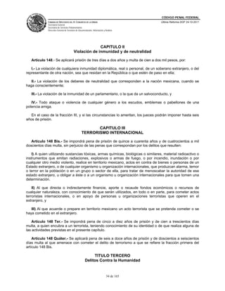 CÓDIGO PENAL FEDERAL
             CÁMARA DE DIPUTADOS DEL H. CONGRESO DE LA UNIÓN                             Última Reforma DOF 24-10-2011
             Secretaría General
             Secretaría de Servicios Parlamentarios
             Dirección General de Servicios de Documentación, Información y Análisis




                                                       CAPITULO II
                                         Violación de inmunidad y de neutralidad

   Artículo 148.- Se aplicará prisión de tres días a dos años y multa de cien a dos mil pesos, por:

   I.- La violación de cualquiera inmunidad diplomática, real o personal, de un soberano extranjero, o del
representante de otra nación, sea que residan en la República o que estén de paso en ella;

   II.- La violación de los deberes de neutralidad que corresponden a la nación mexicana, cuando se
haga conscientemente;

   III.- La violación de la inmunidad de un parlamentario, o la que da un salvoconducto, y

   IV.- Todo ataque o violencia de cualquier género a los escudos, emblemas o pabellones de una
potencia amiga.

   En el caso de la fracción III, y si las circunstancias lo ameritan, los jueces podrán imponer hasta seis
años de prisión.

                                                         CAPITULO III
                                                  TERRORISMO INTERNACIONAL

   Artículo 148 Bis.- Se impondrá pena de prisión de quince a cuarenta años y de cuatrocientos a mil
doscientos días multa, sin perjuicio de las penas que correspondan por los delitos que resulten:

    I) A quien utilizando sustancias tóxicas, armas químicas, biológicas o similares, material radioactivo o
instrumentos que emitan radiaciones, explosivos o armas de fuego, o por incendio, inundación o por
cualquier otro medio violento, realice en territorio mexicano, actos en contra de bienes o personas de un
Estado extranjero, o de cualquier organismo u organización internacionales, que produzcan alarma, temor
o terror en la población o en un grupo o sector de ella, para tratar de menoscabar la autoridad de ese
estado extranjero, u obligar a éste o a un organismo u organización internacionales para que tomen una
determinación.

    II) Al que directa o indirectamente financie, aporte o recaude fondos económicos o recursos de
cualquier naturaleza, con conocimiento de que serán utilizados, en todo o en parte, para cometer actos
terroristas internacionales, o en apoyo de personas u organizaciones terroristas que operen en el
extranjero, y

   III) Al que acuerde o prepare en territorio mexicano un acto terrorista que se pretenda cometer o se
haya cometido en el extranjero.

    Artículo 148 Ter.- Se impondrá pena de cinco a diez años de prisión y de cien a trescientos días
multa, a quien encubra a un terrorista, teniendo conocimiento de su identidad o de que realiza alguna de
las actividades previstas en el presente capítulo.

    Artículo 148 Quáter.- Se aplicará pena de seis a doce años de prisión y de doscientos a seiscientos
días multa al que amenace con cometer el delito de terrorismo a que se refiere la fracción primera del
artículo 148 Bis.

                                                          TITULO TERCERO
                                                     Delitos Contra la Humanidad


                                                                             34 de 165
 