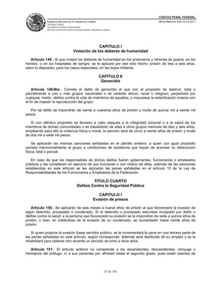 CÓDIGO PENAL FEDERAL
             CÁMARA DE DIPUTADOS DEL H. CONGRESO DE LA UNIÓN                             Última Reforma DOF 24-10-2011
             Secretaría General
             Secretaría de Servicios Parlamentarios
             Dirección General de Servicios de Documentación, Información y Análisis




                                                        CAPITULO I
                                          Violación de los deberes de humanidad

   Artículo 149.- Al que violare los deberes de humanidad en los prisioneros y rehenes de guerra, en los
heridos, o en los hospitales de sangre, se le aplicará por ese sólo hecho: prisión de tres a seis años,
salvo lo dispuesto, para los casos especiales, en las leyes militares.

                                                                       CAPITULO II
                                                                        Genocidio

    Artículo 149-Bis.- Comete el delito de genocidio el que con el propósito de destruir, total o
parcialmente a uno o más grupos nacionales o de carácter étnico, racial o religioso, perpetrase por
cualquier medio, delitos contra la vida de miembros de aquellos, o impusiese la esterilización masiva con
el fin de impedir la reproducción del grupo.

   Por tal delito se impondrán de veinte a cuarenta años de prisión y multa de quince mil a veinte mil
pesos.

   Si con idéntico propósito se llevaren a cabo ataques a la integridad corporal o a la salud de los
miembros de dichas comunidades o se trasladaren de ellas a otros grupos menores de diez y seis años,
empleando para ello la violencia física o moral, la sanción será de cinco a veinte años de prisión y multa
de dos mil a siete mil pesos.

    Se aplicarán las mismas sanciones señaladas en el párrafo anterior, a quien con igual propósito
someta intencionalmente al grupo a condiciones de existencia que hayan de acarrear su destrucción
física, total o parcial.

   En caso de que los responsables de dichos delitos fueran gobernantes, funcionarios o empleados
públicos y las cometieren en ejercicio de sus funciones o con motivo de ellas, además de las sanciones
establecidas en este artículo se les aplicarán las penas señaladas en el artículo 15 de la Ley de
Responsabilidades de los Funcionarios y Empleados de la Federación.

                                                       TITULO CUARTO
                                              Delitos Contra la Seguridad Pública

                                                                   CAPITULO I
                                                                Evasión de presos

    Artículo 150.- Se aplicarán de seis meses a nueve años de prisión al que favoreciere la evasión de
algún detenido, procesado o condenado. Si el detenido o procesado estuviese inculpado por delito o
delitos contra la salud, a la persona que favoreciere su evasión se le impondrán de siete a quince años de
prisión, o bien, en tratándose de la evasión de un condenado, se aumentarán hasta veinte años de
prisión.

   Si quien propicie la evasión fuese servidor público, se le incrementará la pena en una tercera parte de
las penas señaladas en este artículo, según corresponda. Además será destituido de su empleo y se le
inhabilitará para obtener otro durante un período de ocho a doce años.

   Artículo 151.- El artículo anterior no comprende a los ascendientes, descendientes, cónyuge o
hermanos del prófugo, ni a sus parientes por afinidad hasta el segundo grado, pues están exentos de



                                                                             35 de 165
 