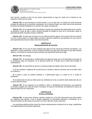CÓDIGO PENAL FEDERAL
             CÁMARA DE DIPUTADOS DEL H. CONGRESO DE LA UNIÓN                             Última Reforma DOF 24-10-2011
             Secretaría General
             Secretaría de Servicios Parlamentarios
             Dirección General de Servicios de Documentación, Información y Análisis




toda sanción, excepto el caso de que hayan proporcionado la fuga por medio de la violencia en las
personas o fuerza en las cosas.

    Artículo 152.- Al que favorezca al mismo tiempo, o en un solo acto, la evasión de varias personas
privadas de libertad por la autoridad competente, se le impondrá hasta una mitad más de las sanciones
privativas de libertad señaladas en el artículo 150, según corresponda.

   Artículo 153.- Si la reaprehensión del prófugo se lograre por gestiones del responsable de la evasión,
se aplicarán a éste de diez a ciento ochenta jornadas de trabajo en favor de la comunidad, según la
gravedad del delito imputado al preso o detenido.

   Artículo 154.- Al preso que se fugue no se le aplicará sanción alguna, sino cuando obre de concierto
con otro u otros presos y se fugue alguno de ellos o ejerciere violencia en las personas, en cuyo caso la
pena aplicable será de seis meses a tres años de prisión.

                                                            CAPITULO II
                                                     Quebrantamiento de sanción

   Artículo 155.- Al reo que se fugue estando bajo alguna de las sanciones privativas de libertad, o en
detención o prisión preventiva, no se le contará el tiempo que pase fuera del lugar en que deba hacerla
efectiva, ni se tendrá en cuenta la buena conducta que haya tenido antes de la fuga.

   Artículo 156.- (Se deroga).

   Artículo 157.- Al sentenciado a confinamiento que salga del lugar que se le haya fijado para lugar de
su residencia antes de extinguirlo, se le aplicará prisión por el tiempo que le falte para extinguir el
confinamiento.

   Artículo 158.- Se impondrán de quince a noventa jornadas de trabajo a favor de la comunidad:

   I.- Al reo sometido a vigilancia de la policía que no ministre a ésta los informes que se le pidan sobre
su conducta, y

   II.- A aquel a quien se hubiere prohibido ir a determinado lugar o a residir en él, si violare la
prohibición.

   Si el sentenciado lo fuere por delito grave así calificado por la ley, la sanción antes citada será de uno
a cuatro años de prisión.

   Artículo 159.- El reo suspenso en su profesión u oficio, o inhabilitado para ejercerlos, que quebrante
su condena, pagará una multa de veinte a mil pesos. En caso de reincidencia, se duplicará la multa y se
aplicará prisión de uno a seis años.

                                                                   CAPITULO III
                                                                 Armas prohibidas

   Artículo 160.- A quien porte, fabrique, importe o acopie sin un fin lícito instrumentos que sólo puedan
ser utilizados para agredir y que no tengan aplicación en actividades laborales o recreativas, se le
impondrá prisión de tres meses a tres años o de 180 a 360 días multa y decomiso.

    Los servidores públicos podrán portar las armas necesarias para el ejercicio de su cargo, sujetándose
a la reglamentación de las leyes respectivas.



                                                                             36 de 165
 