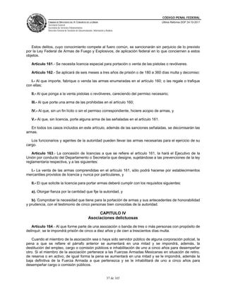 CÓDIGO PENAL FEDERAL
             CÁMARA DE DIPUTADOS DEL H. CONGRESO DE LA UNIÓN                             Última Reforma DOF 24-10-2011
             Secretaría General
             Secretaría de Servicios Parlamentarios
             Dirección General de Servicios de Documentación, Información y Análisis




   Estos delitos, cuyo conocimiento compete al fuero común, se sancionarán sin perjuicio de lo previsto
por la Ley Federal de Armas de Fuego y Explosivos, de aplicación federal en lo que conciernen a estos
objetos.

   Artículo 161.- Se necesita licencia especial para portación o venta de las pistolas o revólveres.

   Artículo 162.- Se aplicará de seis meses a tres años de prisión o de 180 a 360 días multa y decomiso:

   I.- Al que importe, fabrique o venda las armas enumeradas en el artículo 160; o las regale o trafique
con ellas;

   II.- Al que ponga a la venta pistolas o revólveres, careciendo del permiso necesario;

   III.- Al que porte una arma de las prohibidas en el artículo 160;

   IV.- Al que, sin un fin lícito o sin el permiso correspondiente, hiciere acopio de armas, y

   V.- Al que, sin licencia, porte alguna arma de las señaladas en el artículo 161.

   En todos los casos incluidos en este artículo, además de las sanciones señaladas, se decomisarán las
armas.

   Los funcionarios y agentes de la autoridad pueden llevar las armas necesarias para el ejercicio de su
cargo.

   Artículo 163.- La concesión de licencias a que se refiere el artículo 161, la hará el Ejecutivo de la
Unión por conducto del Departamento o Secretaría que designe, sujetándose a las prevenciones de la ley
reglamentaria respectiva, y a las siguientes:

  I.- La venta de las armas comprendidas en el artículo 161, sólo podrá hacerse por establecimientos
mercantiles provistos de licencia y nunca por particulares, y

   II.- El que solicite la licencia para portar armas deberá cumplir con los requisitos siguientes:

   a). Otorgar fianza por la cantidad que fije la autoridad, y

   b). Comprobar la necesidad que tiene para la portación de armas y sus antecedentes de honorabilidad
y prudencia, con el testimonio de cinco personas bien conocidas de la autoridad.

                                                              CAPITULO IV
                                                         Asociaciones delictuosas

   Artículo 164.- Al que forme parte de una asociación o banda de tres o más personas con propósito de
delinquir, se le impondrá prisión de cinco a diez años y de cien a trescientos días multa.

   Cuando el miembro de la asociación sea o haya sido servidor público de alguna corporación policial, la
pena a que se refiere el párrafo anterior se aumentará en una mitad y se impondrá, además, la
destitución del empleo, cargo o comisión públicos e inhabilitación de uno a cinco años para desempeñar
otro. Si el miembro de la asociación pertenece a las Fuerzas Armadas Mexicanas en situación de retiro,
de reserva o en activo, de igual forma la pena se aumentará en una mitad y se le impondrá, además la
baja definitiva de la Fuerza Armada a que pertenezca y se le inhabilitará de uno a cinco años para
desempeñar cargo o comisión públicos.


                                                                             37 de 165
 