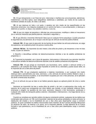 CÓDIGO PENAL FEDERAL
             CÁMARA DE DIPUTADOS DEL H. CONGRESO DE LA UNIÓN                             Última Reforma DOF 24-10-2011
             Secretaría General
             Secretaría de Servicios Parlamentarios
             Dirección General de Servicios de Documentación, Información y Análisis




   VI.- Al que dolosamente o con fines de lucro, interrumpa o interfiera las comunicaciones, alámbricas,
inalámbricas o de fibra óptica, sean telegráficas, telefónicas o satelitales, por medio de las cuales se
transfieran señales de audio, de video o de datos;

    VII. Al que destruya en todo o en parte, o paralice por otro medio de los especificados en las
fracciones anteriores, una máquina empleada en un camino de hierro, o una embarcación, o destruya o
deteriore un puente, un dique, una calzada o camino, o una vía;

   VIII. Al que con objeto de perjudicar o dificultar las comunicaciones, modifique o altere el mecanismo
de un vehículo haciendo que pierda potencia, velocidad o seguridad, y

    IX. Al que difunda o transmita información falsa que en cualquier forma perjudique o pueda perjudicar
la seguridad de una aeronave, de un buque o de otro tipo de vehículo de servicio público federal.

   Artículo 168.- Al que, para la ejecución de los hechos de que hablan los artículos anteriores, se valga
de explosivos, se le aplicará prisión de quince a veinte años.

  Artículo 168 bis.- Se impondrán de seis meses a dos años de prisión y de trescientos a tres mil días
multa, a quien sin derecho:

   I. Descifre o decodifique señales de telecomunicaciones distintas a las de satélite portadoras de
programas, o

   II. Transmita la propiedad, uso o goce de aparatos, instrumentos o información que permitan descifrar
o decodificar señales de telecomunicaciones distintas a las de satélite portadoras de programas.

    Artículo 169.- Al que ponga en movimiento una locomotora, carro, camión o vehículo similar y lo
abandone o, de cualquier otro modo, haga imposible el control de su velocidad y pueda causar daño, se
le impondrá de uno a seis años de prisión.

   Artículo 170.- Al que empleando explosivos o materias incendiarias, o por cualquier otro medio
destruya total o parcialmente una nave, aeronave, u otro vehículo de servicio público federal o local, o
que proporcione servicios al público, si se encontraren ocupados por una o más personas, se le aplicarán
de veinte a treinta años de prisión.

   Si en el vehículo de que se trate no se hallare persona alguna se aplicará prisión de cinco a veinte
años.

   Asimismo se impondrán de tres a veinte años de prisión y de cien a cuatrocientos días multa, sin
perjuicio de la pena que corresponda por otros delitos que cometa, al que mediante violencia física,
amenazas o engaño, se apodera de una nave, aeronave, máquina o tren ferroviarios, autobuses o
cualquier otro medio de transporte público colectivo, interestatal o internacional, o los haga desviar de su
ruta o destino.

   Cuando se cometiere por servidor público de alguna corporación policial, cualquiera de los delitos que
contemplan este artículo y el 168, se le impondrán, además de las penas señaladas en estos artículos, la
destitución del empleo y se le inhabilitará de uno a diez años para desempeñar cargo o comisión
públicos. Si quien cometiere los delitos mencionados fuere miembro de las Fuerzas Armadas Mexicanas
en situación de retiro, de reserva o en activo, se le impondrá además, la baja definitiva de la Fuerza
Armada a que pertenezca y se le inhabilitará de uno a diez años para desempeñar cargo o comisión
públicos.




                                                                             39 de 165
 