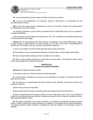 CÓDIGO PENAL FEDERAL
              CÁMARA DE DIPUTADOS DEL H. CONGRESO DE LA UNIÓN                             Última Reforma DOF 24-10-2011
              Secretaría General
              Secretaría de Servicios Parlamentarios
              Dirección General de Servicios de Documentación, Información y Análisis




   VI.- Los que dolosamente presten ayuda o auxilien a otro para su comisión;

   VII.- Los que con posterioridad a su ejecución auxilien al delincuente, en cumplimiento de una
promesa anterior al delito y

    VIII.- los que sin acuerdo previo, intervengan con otros en su comisión, cuando no se pueda precisar
el resultado que cada quien produjo.

   Los autores o partícipes a que se refiere el presente artículo responderán cada uno en la medida de
su propia culpabilidad.

    Para los sujetos a que se refieren las fracciones VI, VII y VIII, se aplicará la punibilidad dispuesta por
el artículo 64 bis de este Código.

   Artículo 14.- Si varios delincuentes toman parte en la realización de un delito determinado y alguno
de ellos comete un delito distinto, sin previo acuerdo con los otros, todos serán responsables de la
comisión del nuevo delito, salvo que concurran los requisitos siguientes:

   I.- Que el nuevo delito no sirva de medio adecuado para cometer el principal;

   II.- Que aquél no sea una consecuencia necesaria o natural de éste, o de los medios concertados;

   III.- Que no hayan sabido antes que se iba a cometer el nuevo delito, y

   IV.- Que no hayan estado presentes en la ejecución del nuevo delito, o que habiendo estado, hayan
hecho cuanto estaba de su parte para impedirlo.

                                                           CAPITULO IV
                                                    Causas de exclusión del delito

   Artículo 15.- El delito se excluye cuando:

   I.- El hecho se realice sin intervención de la voluntad del agente;

   II.- Se demuestre la inexistencia de alguno de los elementos que integran la descripción típica del
delito de que se trate;

   III.- Se actúe con el consentimiento del titular del bien jurídico afectado, siempre que se llenen los
siguientes requisitos:

   a) Que el bien jurídico sea disponible;

   b) Que el titular del bien tenga la capacidad jurídica para disponer libremente del mismo; y

   c) Que el consentimiento sea expreso o tácito y sin que medie algún vicio; o bien, que el hecho se
realice en circunstancias tales que permitan fundadamente presumir que, de haberse consultado al titular,
éste hubiese otorgado el mismo;

   IV.- Se repela una agresión real, actual o inminente, y sin derecho, en protección de bienes jurídicos
propios o ajenos, siempre que exista necesidad de la defensa y racionalidad de los medios empleados y
no medie provocación dolosa suficiente e inmediata por parte del agredido o de la persona a quien se
defiende.



                                                                               4 de 165
 