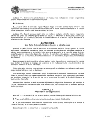CÓDIGO PENAL FEDERAL
              CÁMARA DE DIPUTADOS DEL H. CONGRESO DE LA UNIÓN                             Última Reforma DOF 24-10-2011
              Secretaría General
              Secretaría de Servicios Parlamentarios
              Dirección General de Servicios de Documentación, Información y Análisis




   Artículo 171.- Se impondrán prisión hasta de seis meses, multa hasta de cien pesos y suspensión o
pérdida del derecho a usar la licencia de manejador:

   I.- (Se deroga).

   II.- Al que en estado de ebriedad o bajo el influjo de drogas enervantes cometa alguna infracción a los
reglamentos de tránsito y circulación al manejar vehículos de motor, independientemente de la sanción
que le corresponda si causa daño a las personas o las cosas.

   Artículo 172.- Cuando se cause algún daño por medio de cualquier vehículo, motor o maquinaria,
además de aplicar las sanciones por el delito que resulte, se inhabilitará al delincuente para manejar
aquellos aparatos, por un tiempo que no baje de un mes ni exceda de un año. En caso de reincidencia, la
inhabilitación será definitiva.

                                               CAPITULO I BIS
                          Uso ilícito de instalaciones destinadas al tránsito aéreo

   Artículo 172 Bis.- Al que para la realización de actividades delictivas utilice o permita el uso de
aeródromos, aeropuertos, helipuertos, pistas de aterrizaje o cualquiera otra instalación destinada al
tránsito aéreo que sean de su propiedad o estén a su cargo y cuidado, se le impondrá prisión de dos o
seis años y de cien a trescientos días multa y decomiso de los instrumentos, objetos o producto del delito,
cualquiera que sea su naturaleza. Si dichas instalaciones son clandestinas, la pena se aumentará hasta
en una mitad.

   Las mismas penas se impondrán a quienes realicen vuelos clandestinos, o proporcionen los medios
para facilitar el aterrizaje o despegue de aeronaves o den reabastecimiento o mantenimiento a las
aeronaves utilizadas en dichas actividades.

    Si las actividades delictivas a que se refiere el primer párrafo se relacionan con delitos contra la salud,
las penas de prisión y de multa se duplicarán.

    Al que construya, instale, acondicione o ponga en operación los inmuebles e instalaciones a que se
refiere el párrafo primero, sin haber observado las normas de concesión, aviso o permiso contenidas en
las legislación respectiva, se le pondrá de tres a ocho años de prisión y de ciento cincuenta a
cuatrocientos días multa.

   Las sanciones previstas en este artículo se impondrán sin perjuicio de las medidas que disponga la
Ley de Vías Generales de Comunicación y de las sanciones que correspondan, en su caso, por otros
delitos cometidos.

                                                             CAPITULO II
                                                     Violación de correspondencia

   Artículo 173.- Se aplicarán de tres a ciento ochenta jornadas de trabajo en favor de la comunidad:

   I.- Al que abra indebidamente una comunicación escrita que no esté dirigida a él, y

   II.- Al que indebidamente intercepte una comunicación escrita que no esté dirigida a él, aunque la
conserve cerrada y no se imponga de su contenido.

   Los delitos previstos en este artículo se perseguirán por querella.




                                                                              40 de 165
 