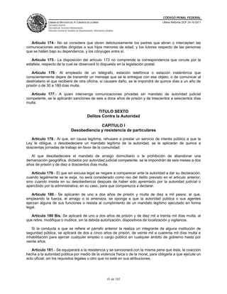 CÓDIGO PENAL FEDERAL
             CÁMARA DE DIPUTADOS DEL H. CONGRESO DE LA UNIÓN                             Última Reforma DOF 24-10-2011
             Secretaría General
             Secretaría de Servicios Parlamentarios
             Dirección General de Servicios de Documentación, Información y Análisis




   Artículo 174.- No se considera que obren delictuosamente los padres que abran o intercepten las
comunicaciones escritas dirigidas a sus hijos menores de edad, y los tutores respecto de las personas
que se hallen bajo su dependencia, y los cónyuges entre sí.

   Artículo 175.- La disposición del artículo 173 no comprende la correspondencia que circule por la
estafeta, respecto de la cual se observará lo dispuesto en la legislación postal.

    Artículo 176.- Al empleado de un telégrafo, estación telefónica o estación inalámbrica que
conscientemente dejare de transmitir un mensaje que se le entregue con ese objeto, o de comunicar al
destinatario el que recibiere de otra oficina, si causare daño, se le impondrá de quince días a un año de
prisión o de 30 a 180 días multa.

  Artículo 177.- A quien intervenga comunicaciones privadas sin mandato de autoridad judicial
competente, se le aplicarán sanciones de seis a doce años de prisión y de trescientos a seiscientos días
multa.

                                                             TITULO SEXTO
                                                       Delitos Contra la Autoridad

                                                   CAPITULO I
                                     Desobediencia y resistencia de particulares

   Artículo 178.- Al que, sin causa legítima, rehusare a prestar un servicio de interés público a que la
Ley le obligue, o desobedeciere un mandato legítimo de la autoridad, se le aplicarán de quince a
doscientas jornadas de trabajo en favor de la comunidad.

   Al que desobedeciere el mandato de arraigo domiciliario o la prohibición de abandonar una
demarcación geográfica, dictados por autoridad judicial competente, se le impondrán de seis meses a dos
años de prisión y de diez a doscientos días multa.

   Artículo 179.- El que sin excusa legal se negare a comparecer ante la autoridad a dar su declaración,
cuando legalmente se le exija, no será considerado como reo del delito previsto en el artículo anterior,
sino cuando insista en su desobediencia después de haber sido apremiado por la autoridad judicial o
apercibido por la administrativa, en su caso, para que comparezca a declarar.

   Artículo 180.- Se aplicarán de uno a dos años de prisión y multa de diez a mil pesos: al que,
empleando la fuerza, el amago o la amenaza, se oponga a que la autoridad pública o sus agentes
ejerzan alguna de sus funciones o resista al cumplimiento de un mandato legítimo ejecutado en forma
legal.

   Artículo 180 Bis. Se aplicará de uno a dos años de prisión y de diez mil a treinta mil días multa, al
que retire, modifique o inutilice, sin la debida autorización, dispositivos de localización y vigilancia.

   Si la conducta a que se refiere el párrafo anterior la realiza un integrante de alguna institución de
seguridad pública, se aplicará de dos a cinco años de prisión, de veinte mil a cuarenta mil días multa e
inhabilitación para ejercer cualquier empleo o cargo público en cualquier ámbito de gobierno hasta por
veinte años.

   Artículo 181.- Se equiparará a la resistencia y se sancionará con la misma pena que ésta, la coacción
hecha a la autoridad pública por medio de la violencia física o de la moral, para obligarla a que ejecute un
acto oficial, sin los requisitos legales u otro que no esté en sus atribuciones.




                                                                             41 de 165
 