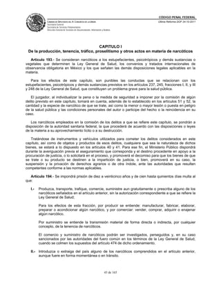 CÓDIGO PENAL FEDERAL
              CÁMARA DE DIPUTADOS DEL H. CONGRESO DE LA UNIÓN                             Última Reforma DOF 24-10-2011
              Secretaría General
              Secretaría de Servicios Parlamentarios
              Dirección General de Servicios de Documentación, Información y Análisis




                                        CAPITULO I
 De la producción, tenencia, tráfico, proselitismo y otros actos en materia de narcóticos

   Artículo 193.- Se consideran narcóticos a los estupefacientes, psicotrópicos y demás sustancias o
vegetales que determinen la Ley General de Salud, los convenios y tratados internacionales de
observancia obligatoria en México y los que señalen las demás disposiciones legales aplicables en la
materia.

   Para los efectos de este capítulo, son punibles las conductas que se relacionan con los
estupefacientes, psicotrópicos y demás sustancias previstos en los artículos 237, 245, fracciones I, II, y III
y 248 de la Ley General de Salud, que constituyen un problema grave para la salud pública.

   El juzgador, al individualizar la pena o la medida de seguridad a imponer por la comisión de algún
delito previsto en este capítulo, tomará en cuenta, además de lo establecido en los artículos 51 y 52, la
cantidad y la especie de narcótico de que se trate, así como la menor o mayor lesión o puesta en peligro
de la salud pública y las condiciones personales del autor o participe del hecho o la reincidencia en su
caso.

   Los narcóticos empleados en la comisión de los delitos a que se refiere este capítulo, se pondrán a
disposición de la autoridad sanitaria federal, la que procederá de acuerdo con las disposiciones o leyes
de la materia a su aprovechamiento lícito o a su destrucción.

   Tratándose de instrumentos y vehículos utilizados para cometer los delitos considerados en este
capítulo, así como de objetos y productos de esos delitos, cualquiera que sea la naturaleza de dichos
bienes, se estará a lo dispuesto en los artículos 40 y 41. Para ese fin, el Ministerio Público dispondrá
durante la averiguación previa el aseguramiento que corresponda y el destino procedente en apoyo a la
procuración de justicia, o lo solicitará en el proceso, y promoverá el decomiso para que los bienes de que
se trate o su producto se destinen a la impartición de justicia, o bien, promoverá en su caso, la
suspensión y la privación de derechos agrarios o de otra índole, ante las autoridades que resulten
competentes conforme a las normas aplicables.

   Artículo 194.- Se impondrá prisión de diez a veinticinco años y de cien hasta quinientos días multa al
que:

   I.-   Produzca, transporte, trafique, comercie, suministre aun gratuitamente o prescriba alguno de los
         narcóticos señalados en el artículo anterior, sin la autorización correspondiente a que se refiere la
         Ley General de Salud;

         Para los efectos de esta fracción, por producir se entiende: manufacturar, fabricar, elaborar,
         preparar o acondicionar algún narcótico, y por comerciar: vender, comprar, adquirir o enajenar
         algún narcótico.

         Por suministro se entiende la transmisión material de forma directa o indirecta, por cualquier
         concepto, de la tenencia de narcóticos.

         El comercio y suministro de narcóticos podrán ser investigados, perseguidos y, en su caso
         sancionados por las autoridades del fuero común en los términos de la Ley General de Salud,
         cuando se colmen los supuestos del artículo 474 de dicho ordenamiento.

   II.- Introduzca o extraiga del país alguno de los narcóticos comprendidos en el artículo anterior,
        aunque fuere en forma momentánea o en tránsito.



                                                                              43 de 165
 
