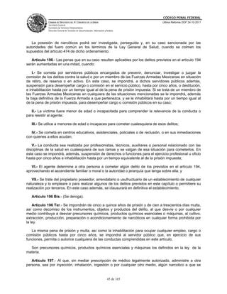 CÓDIGO PENAL FEDERAL
             CÁMARA DE DIPUTADOS DEL H. CONGRESO DE LA UNIÓN                             Última Reforma DOF 24-10-2011
             Secretaría General
             Secretaría de Servicios Parlamentarios
             Dirección General de Servicios de Documentación, Información y Análisis




   La posesión de narcóticos podrá ser investigada, perseguida y, en su caso sancionada por las
autoridades del fuero común en los términos de la Ley General de Salud, cuando se colmen los
supuestos del artículo 474 de dicho ordenamiento.

   Artículo 196.- Las penas que en su caso resulten aplicables por los delitos previstos en el artículo 194
serán aumentadas en una mitad, cuando:

    I.- Se cometa por servidores públicos encargados de prevenir, denunciar, investigar o juzgar la
comisión de los delitos contra la salud o por un miembro de las Fuerzas Armadas Mexicanas en situación
de retiro, de reserva o en activo. En este caso, se impondrá, a dichos servidores públicos además,
suspensión para desempeñar cargo o comisión en el servicio público, hasta por cinco años, o destitución,
e inhabilitación hasta por un tiempo igual al de la pena de prisión impuesta. Si se trata de un miembro de
las Fuerzas Armadas Mexicanas en cualquiera de las situaciones mencionadas se le impondrá, además
la baja definitiva de la Fuerza Armada a que pertenezca, y se le inhabilitará hasta por un tiempo igual al
de la pena de prisión impuesta, para desempeñar cargo o comisión públicos en su caso;

   II.- La víctima fuere menor de edad o incapacitada para comprender la relevancia de la conducta o
para resistir al agente;

   III.- Se utilice a menores de edad o incapaces para cometer cualesquiera de esos delitos;

   IV.- Se cometa en centros educativos, asistenciales, policiales o de reclusión, o en sus inmediaciones
con quienes a ellos acudan;

   V.- La conducta sea realizada por profesionistas, técnicos, auxiliares o personal relacionado con las
disciplinas de la salud en cualesquiera de sus ramas y se valgan de esa situación para cometerlos. En
este caso se impondrá, además, suspensión de derechos o funciones para el ejercicio profesional u oficio
hasta por cinco años e inhabilitación hasta por un tiempo equivalente al de la prisión impuesta;

   VI.- El agente determine a otra persona a cometer algún delito de los previstos en el artículo 194,
aprovechando el ascendiente familiar o moral o la autoridad o jerarquía que tenga sobre ella; y

   VII.- Se trate del propietario poseedor, arrendatario o usufructuario de un establecimiento de cualquier
naturaleza y lo empleare o para realizar algunos de los delitos previstos en este capítulo o permitiere su
realización por terceros. En este caso además, se clausurará en definitiva el establecimiento.

   Artículo 196 Bis.- (Se deroga).

    Artículo 196 Ter.- Se impondrán de cinco a quince años de prisión y de cien a trescientos días multa,
así como decomiso de los instrumentos, objetos y productos del delito, al que desvíe o por cualquier
medio contribuya a desviar precursores químicos, productos químicos esenciales o máquinas, al cultivo,
extracción, producción, preparación o acondicionamiento de narcóticos en cualquier forma prohibida por
la ley.

   La misma pena de prisión y multa, así como la inhabilitación para ocupar cualquier empleo, cargo o
comisión públicos hasta por cinco años, se impondrá al servidor público que, en ejercicio de sus
funciones, permita o autorice cualquiera de las conductas comprendidas en este artículo.

  Son precursores químicos, productos químicos esenciales y máquinas los definidos en la ley de la
materia.

   Artículo 197.- Al que, sin mediar prescripción de médico legalmente autorizado, administre a otra
persona, sea por inyección, inhalación, ingestión o por cualquier otro medio, algún narcotico a que se


                                                                             45 de 165
 