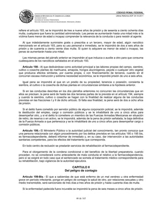 CÓDIGO PENAL FEDERAL
             CÁMARA DE DIPUTADOS DEL H. CONGRESO DE LA UNIÓN                             Última Reforma DOF 24-10-2011
             Secretaría General
             Secretaría de Servicios Parlamentarios
             Dirección General de Servicios de Documentación, Información y Análisis




refiere el artículo 193, se le impondrá de tres a nueve años de prisión y de sesenta a ciento ochenta días
multa, cualquiera que fuera la cantidad administrada. Las penas se aumentarán hasta una mitad más si la
víctima fuere menor de edad o incapaz comprender la relevancia de la conducta o para resistir al agente.

    Al que indebidamente suministre gratis o prescriba a un tercero, mayor de edad, algún narcótico
mencionado en el artículo 193, para su uso personal e inmediato, se le impondrá de dos a seis años de
prisión y de cuarenta a ciento veinte días multa. Si quien lo adquiere es menor de edad o incapaz, las
penas se aumentarán hasta una mitad.

   Las mismas penas del párrafo anterior se impondrán al que induzca o auxilie a otro para que consuma
cualesquiera de los narcóticos señalados en el artículo 193.

    Artículo 198.- Al que dedicándose como actividad principal a las labores propias del campo, siembre,
cultivo o coseche plantas de marihuana, amapola, hongos alucinógenos, peyote o cualquier otro vegetal
que produzca efectos similares, por cuenta propia, o con financiamiento de terceros, cuando en él
concurran escasa instrucción y extrema necesidad económica, se le impondrá prisión de uno a seis años.

   Igual pena se impondrá al que en un predio de su propiedad, tenencia o posesión, consienta la
siembra, el cultivo o la cosecha de dichas plantas en circunstancias similares a la hipótesis anterior.

    Si en las conductas descritas en los dos párrafos anteriores no concurren las circunstancias que en
ellos se precisan, la pena será de hasta las dos terceras partes de la prevista en el artículo 194, siempre
y cuando la siembra, cultivo o cosecha se hagan con la finalidad de realizar alguna de las conductas
previstas en las fracciones I y II de dicho artículo. Si falta esa finalidad, la pena será de dos a ocho años
de prisión.

   Si el delito fuere cometido por servidor público de alguna corporación policial, se le impondrá, además
la destitución del empleo, cargo o comisión públicos y se le inhabilitará de uno a cinco años para
desempeñar otro, y si el delito lo cometiere un miembro de las Fuerzas Armadas Mexicanas en situación
de retiro, de reserva o en activo, se le impondrá, además de la pena de prisión señalada, la baja definitiva
de la Fuerza Armada a que pertenezca y se le inhabilitará de uno a cinco años para desempeñar cargo o
comisión públicos.

   Artículo 199.- El Ministerio Público o la autoridad judicial del conocimiento, tan pronto conozca que
una persona relacionada con algún procedimiento por los delitos previstos en los artículos 195 o 195 bis,
es farmacodependiente, deberá informar de inmediato y, en su caso, dar intervención a las autoridades
sanitarias competentes, para los efectos del tratamiento que corresponda.

   En todo centro de reclusión se prestarán servicios de rehabilitación al farmacodependiente.

   Para el otorgamiento de la condena condicional o del beneficio de la libertad preparatoria, cuando
procedan, no se considerará como antecedente de mala conducta el relativo a la farmacodependencia,
pero sí se exigirá en todo caso que el sentenciado se someta al tratamiento médico correspondiente para
su rehabilitación, bajo vigilancia de la autoridad ejecutora.

                                                                CAPITULO II
                                                           Del peligro de contagio

   Artículo 199-Bis.- El que a sabiendas de que está enfermo de un mal venéreo u otra enfermedad
grave en período infectante, ponga en peligro de contagio la salud de otro, por relaciones sexuales u otro
medio transmisible, será sancionado de tres días a tres años de prisión y hasta cuarenta días de multa.

   Si la enfermedad padecida fuera incurable se impondrá la pena de seis meses a cinco años de prisión.


                                                                             46 de 165
 