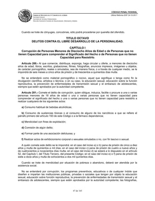 CÓDIGO PENAL FEDERAL
             CÁMARA DE DIPUTADOS DEL H. CONGRESO DE LA UNIÓN                             Última Reforma DOF 24-10-2011
             Secretaría General
             Secretaría de Servicios Parlamentarios
             Dirección General de Servicios de Documentación, Información y Análisis




   Cuando se trate de cónyuges, concubinas, sólo podrá procederse por querella del ofendido.

                                 TITULO OCTAVO
            DELITOS CONTRA EL LIBRE DESARROLLO DE LA PERSONALIDAD.

                                    CAPÍTULO I
   Corrupción de Personas Menores de Dieciocho Años de Edad o de Personas que no
tienen Capacidad para comprender el Significado del Hecho o de Personas que no tienen
                             Capacidad para Resistirlo.

   Artículo 200.- Al que comercie, distribuya, exponga, haga circular u oferte, a menores de dieciocho
años de edad, libros, escritos, grabaciones, filmes, fotografías, anuncios impresos, imágenes u objetos,
de carácter pornográfico, reales o simulados, sea de manera física, o a través de cualquier medio, se le
impondrá de seis meses a cinco años de prisión y de trescientos a quinientos días multa.

   No se entenderá como material pornográfico o nocivo, aquel que signifique o tenga como fin la
divulgación científica, artística o técnica, o en su caso, la educación sexual, educación sobre la función
reproductiva, la prevención de enfermedades de transmisión sexual y el embarazo de adolescentes,
siempre que estén aprobados por la autoridad competente.

   Artículo 201.- Comete el delito de corrupción, quien obligue, induzca, facilite o procure a una o varias
personas menores de 18 años de edad o una o varias personas que no tienen capacidad para
comprender el significado del hecho o una o varias personas que no tienen capacidad para resistirlo a
realizar cualquiera de los siguientes actos:

   a) Consumo habitual de bebidas alcohólicas;

   b) Consumo de sustancias tóxicas o al consumo de alguno de los narcóticos a que se refiere el
párrafo primero del artículo 193 de este Código o a la fármaco dependencia;

   c) Mendicidad con fines de explotación;

   d) Comisión de algún delito;

   e) Formar parte de una asociación delictuosa; y

   f) Realizar actos de exhibicionismo corporal o sexuales simulados o no, con fin lascivo o sexual.

    A quién cometa este delito se le impondrá: en el caso del inciso a) o b) pena de prisión de cinco a diez
años y multa de quinientos a mil días; en el caso del inciso c) pena de prisión de cuatro a nueve años y
de cuatrocientos a novecientos días multa; en el caso del inciso d) se estará a lo dispuesto en el artículo
52, del Capítulo I, del Título Tercero, del presente Código; en el caso del inciso e) o f) pena de prisión de
siete a doce años y multa de ochocientos a dos mil quinientos días.

   Cuando se trate de mendicidad por situación de pobreza o abandono, deberá ser atendida por la
asistencia social.

   No se entenderá por corrupción, los programas preventivos, educativos o de cualquier índole que
diseñen e impartan las instituciones públicas, privadas o sociales que tengan por objeto la educación
sexual, educación sobre función reproductiva, la prevención de enfermedades de transmisión sexual y el
embarazo de adolescentes, siempre que estén aprobados por la autoridad competente; las fotografías,



                                                                             47 de 165
 