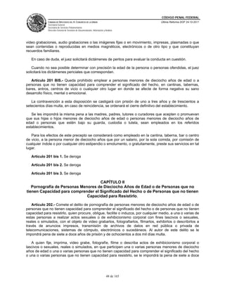 CÓDIGO PENAL FEDERAL
             CÁMARA DE DIPUTADOS DEL H. CONGRESO DE LA UNIÓN                             Última Reforma DOF 24-10-2011
             Secretaría General
             Secretaría de Servicios Parlamentarios
             Dirección General de Servicios de Documentación, Información y Análisis




video grabaciones, audio grabaciones o las imágenes fijas o en movimiento, impresas, plasmadas o que
sean contenidas o reproducidas en medios magnéticos, electrónicos o de otro tipo y que constituyan
recuerdos familiares.

   En caso de duda, el juez solicitará dictámenes de peritos para evaluar la conducta en cuestión.

    Cuando no sea posible determinar con precisión la edad de la persona o personas ofendidas, el juez
solicitará los dictámenes periciales que correspondan.

   Artículo 201 BIS.- Queda prohibido emplear a personas menores de dieciocho años de edad o a
personas que no tienen capacidad para comprender el significado del hecho, en cantinas, tabernas,
bares, antros, centros de vicio o cualquier otro lugar en donde se afecte de forma negativa su sano
desarrollo físico, mental o emocional.

   La contravención a esta disposición se castigará con prisión de uno a tres años y de trescientos a
setecientos días multa, en caso de reincidencia, se ordenará el cierre definitivo del establecimiento.

   Se les impondrá la misma pena a las madres, padres, tutores o curadores que acepten o promuevan
que sus hijas o hijos menores de dieciocho años de edad o personas menores de dieciocho años de
edad o personas que estén bajo su guarda, custodia o tutela, sean empleados en los referidos
establecimientos.

   Para los efectos de este precepto se considerará como empleado en la cantina, taberna, bar o centro
de vicio, a la persona menor de dieciocho años que por un salario, por la sola comida, por comisión de
cualquier índole o por cualquier otro estipendio o emolumento, o gratuitamente, preste sus servicios en tal
lugar.

   Artículo 201 bis 1. Se deroga

   Artículo 201 bis 2. Se deroga

   Artículo 201 bis 3. Se deroga

                                    CAPÍTULO II
   Pornografía de Personas Menores de Dieciocho Años de Edad o de Personas que no
tienen Capacidad para comprender el Significado del Hecho o de Personas que no tienen
                              Capacidad para Resistirlo.

    Artículo 202.- Comete el delito de pornografía de personas menores de dieciocho años de edad o de
personas que no tienen capacidad para comprender el significado del hecho o de personas que no tienen
capacidad para resistirlo, quien procure, obligue, facilite o induzca, por cualquier medio, a una o varias de
estas personas a realizar actos sexuales o de exhibicionismo corporal con fines lascivos o sexuales,
reales o simulados, con el objeto de video grabarlos, fotografiarlos, filmarlos, exhibirlos o describirlos a
través de anuncios impresos, transmisión de archivos de datos en red pública o privada de
telecomunicaciones, sistemas de cómputo, electrónicos o sucedáneos. Al autor de este delito se le
impondrá pena de siete a doce años de prisión y de ochocientos a dos mil días multa.

   A quien fije, imprima, video grabe, fotografíe, filme o describa actos de exhibicionismo corporal o
lascivos o sexuales, reales o simulados, en que participen una o varias personas menores de dieciocho
años de edad o una o varias personas que no tienen capacidad para comprender el significado del hecho
o una o varias personas que no tienen capacidad para resistirlo, se le impondrá la pena de siete a doce




                                                                             48 de 165
 