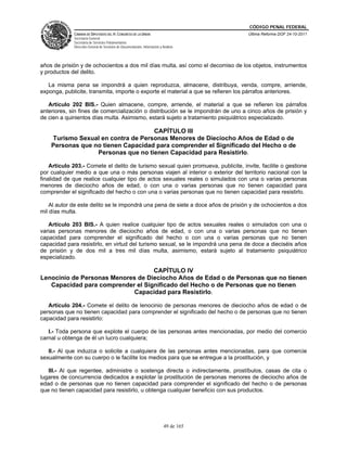 CÓDIGO PENAL FEDERAL
             CÁMARA DE DIPUTADOS DEL H. CONGRESO DE LA UNIÓN                             Última Reforma DOF 24-10-2011
             Secretaría General
             Secretaría de Servicios Parlamentarios
             Dirección General de Servicios de Documentación, Información y Análisis




años de prisión y de ochocientos a dos mil días multa, así como el decomiso de los objetos, instrumentos
y productos del delito.

   La misma pena se impondrá a quien reproduzca, almacene, distribuya, venda, compre, arriende,
exponga, publicite, transmita, importe o exporte el material a que se refieren los párrafos anteriores.

   Artículo 202 BIS.- Quien almacene, compre, arriende, el material a que se refieren los párrafos
anteriores, sin fines de comercialización o distribución se le impondrán de uno a cinco años de prisión y
de cien a quinientos días multa. Asimismo, estará sujeto a tratamiento psiquiátrico especializado.

                                    CAPÍTULO III
    Turismo Sexual en contra de Personas Menores de Dieciocho Años de Edad o de
    Personas que no tienen Capacidad para comprender el Significado del Hecho o de
                  Personas que no tienen Capacidad para Resistirlo.

    Artículo 203.- Comete el delito de turismo sexual quien promueva, publicite, invite, facilite o gestione
por cualquier medio a que una o más personas viajen al interior o exterior del territorio nacional con la
finalidad de que realice cualquier tipo de actos sexuales reales o simulados con una o varias personas
menores de dieciocho años de edad, o con una o varias personas que no tienen capacidad para
comprender el significado del hecho o con una o varias personas que no tienen capacidad para resistirlo.

    Al autor de este delito se le impondrá una pena de siete a doce años de prisión y de ochocientos a dos
mil días multa.

   Artículo 203 BIS.- A quien realice cualquier tipo de actos sexuales reales o simulados con una o
varias personas menores de dieciocho años de edad, o con una o varias personas que no tienen
capacidad para comprender el significado del hecho o con una o varias personas que no tienen
capacidad para resistirlo, en virtud del turismo sexual, se le impondrá una pena de doce a dieciséis años
de prisión y de dos mil a tres mil días multa, asimismo, estará sujeto al tratamiento psiquiátrico
especializado.

                                   CAPÍTULO IV
Lenocinio de Personas Menores de Dieciocho Años de Edad o de Personas que no tienen
   Capacidad para comprender el Significado del Hecho o de Personas que no tienen
                             Capacidad para Resistirlo.

   Artículo 204.- Comete el delito de lenocinio de personas menores de dieciocho años de edad o de
personas que no tienen capacidad para comprender el significado del hecho o de personas que no tienen
capacidad para resistirlo:

   I.- Toda persona que explote el cuerpo de las personas antes mencionadas, por medio del comercio
carnal u obtenga de él un lucro cualquiera;

   II.- Al que induzca o solicite a cualquiera de las personas antes mencionadas, para que comercie
sexualmente con su cuerpo o le facilite los medios para que se entregue a la prostitución, y

   III.- Al que regentee, administre o sostenga directa o indirectamente, prostíbulos, casas de cita o
lugares de concurrencia dedicados a explotar la prostitución de personas menores de dieciocho años de
edad o de personas que no tienen capacidad para comprender el significado del hecho o de personas
que no tienen capacidad para resistirlo, u obtenga cualquier beneficio con sus productos.




                                                                             49 de 165
 