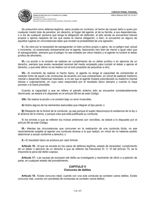 CÓDIGO PENAL FEDERAL
             CÁMARA DE DIPUTADOS DEL H. CONGRESO DE LA UNIÓN                             Última Reforma DOF 24-10-2011
             Secretaría General
             Secretaría de Servicios Parlamentarios
             Dirección General de Servicios de Documentación, Información y Análisis




   Se presumirá como defensa legítima, salvo prueba en contrario, el hecho de causar daño a quien por
cualquier medio trate de penetrar, sin derecho, al hogar del agente, al de su familia, a sus dependencias,
o a los de cualquier persona que tenga la obligación de defender, al sitio donde se encuentren bienes
propios o ajenos respecto de los que exista la misma obligación; o bien, lo encuentre en alguno de
aquellos lugares en circunstancias tales que revelen la probabilidad de una agresión;

    V.- Se obre por la necesidad de salvaguardar un bien jurídico propio o ajeno, de un peligro real, actual
o inminente, no ocasionado dolosamente por el agente, lesionando otro bien de menor o igual valor que
el salvaguardado, siempre que el peligro no sea evitable por otros medios y el agente no tuviere el deber
jurídico de afrontarlo;

   VI.- La acción o la omisión se realicen en cumplimiento de un deber jurídico o en ejercicio de un
derecho, siempre que exista necesidad racional del medio empleado para cumplir el deber o ejercer el
derecho, y que este último no se realice con el solo propósito de perjudicar a otro;

   VII.- Al momento de realizar el hecho típico, el agente no tenga la capacidad de comprender el
carácter ilícito de aquél o de conducirse de acuerdo con esa comprensión, en virtud de padecer trastorno
mental o desarrollo intelectual retardado, a no ser que el agente hubiere preordenado su trastorno mental
dolosa o culposamente, en cuyo caso responderá por el resultado típico siempre y cuando lo haya
previsto o le fuere previsible.

   Cuando la capacidad a que se refiere el párrafo anterior sólo se encuentre considerablemente
disminuida, se estará a lo dispuesto en el artículo 69 bis de este Código.

   VIII.- Se realice la acción o la omisión bajo un error invencible;

   A) Sobre alguno de los elementos esenciales que integran el tipo penal; o

    B) Respecto de la ilicitud de la conducta, ya sea porque el sujeto desconozca la existencia de la ley o
el alcance de la misma, o porque crea que está justificada su conducta.

    Si los errores a que se refieren los incisos anteriores son vencibles, se estará a lo dispuesto por el
artículo 66 de este Código;

   IX.- Atentas las circunstancias que concurren en la realización de una conducta ilícita, no sea
racionalmente exigible al agente una conducta diversa a la que realizó, en virtud de no haberse podido
determinar a actuar conforme a derecho; o

   X.- El resultado típico se produce por caso fortuito.

   Artículo 16.- Al que se exceda en los casos de defensa legítima, estado de necesidad, cumplimiento
de un deber o ejercicio de un derecho a que se refieren las fracciones IV, V, VI del artículo 15, se le
impondrá la pena del delito culposo.

   Artículo 17.- Las causas de exclusión del delito se investigarán y resolverán de oficio o a petición de
parte, en cualquier estado del procedimiento.

                                                                 CAPITULO V
                                                              Concurso de delitos

   Artículo 18.- Existe concurso ideal, cuando con una sola conducta se cometen varios delitos. Existe
concurso real, cuando con pluralidad de conductas se cometen varios delitos.



                                                                              5 de 165
 