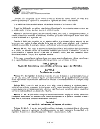 CÓDIGO PENAL FEDERAL
              CÁMARA DE DIPUTADOS DEL H. CONGRESO DE LA UNIÓN                             Última Reforma DOF 24-10-2011
              Secretaría General
              Secretaría de Servicios Parlamentarios
              Dirección General de Servicios de Documentación, Información y Análisis




   La misma pena se aplicará a quien cometa la conducta descrita del párrafo anterior, en contra de la
persona que no tenga la capacidad de comprender el significado del hecho o para resistirlo.

   Si el agente hace uso de violencia física, las penas se aumentarán en una mitad más.

   El autor del delito podrá ser sujeto a tratamiento médico integral el tiempo que se requiera, mismo que
no podrá exceder el tiempo que dure la pena de prisión impuesta.

    Además de las anteriores penas, el autor del delito perderá, en su caso, la patria potestad, la tutela, la
curatela, la adopción, el derecho de alimentos y el derecho que pudiera tener respecto de los bienes de la
víctima, en términos de la legislación civil.

   Cuando el delito fuere cometido por un servidor público o un profesionista en ejercicio de sus
funciones o con motivo de ellas, además de la pena de prisión antes señalada, será inhabilitado,
destituido o suspendido, de su empleo público o profesión por un término igual a la pena impuesta.

   Artículo 209 Ter.- Para efecto de determinar el daño ocasionado al libre desarrollo de la personalidad
de la víctima, se deberán solicitar los dictámenes necesarios para conocer su afectación. En caso de
incumplimiento a la presente disposición por parte del Ministerio Público, éste será sancionado en los
términos del presente Código y de la legislación aplicable.

   En los casos en que el sentenciado se niegue o no pueda garantizar la atención médica, psicológica o
de la especialidad que requiera, el Estado deberá proporcionar esos servicios a la víctima.

                                    TITULO NOVENO
        Revelación de secretos y acceso ilícito a sistemas y equipos de informática

                                                                 CAPITULO I
                                                            Revelación de secretos

   Artículo 210.- Se impondrán de treinta a doscientas jornadas de trabajo en favor de la comunidad, al
que sin justa causa, con perjuicio de alguien y sin consentimiento del que pueda resultar perjudicado,
revele algún secreto o comunicación reservada que conoce o ha recibido con motivo de su empleo, cargo
o puesto.

   Artículo 211.- La sanción será de uno a cinco años, multa de cincuenta a quinientos pesos y
suspensión de profesión en su caso, de dos meses a un año, cuando la revelación punible sea hecha por
persona que presta servicios profesionales o técnicos o por funcionario o empleado público o cuando el
secreto revelado o publicado sea de carácter industrial.

   Artículo 211 Bis.- A quien revele, divulgue o utilice indebidamente o en perjuicio de otro, información
o imágenes obtenidas en una intervención de comunicación privada, se le aplicarán sanciones de seis a
doce años de prisión y de trescientos a seiscientos días multa.

                                                    Capitulo II
                               Acceso ilícito a sistemas y equipos de informática

   Artículo 211 bis 1.- Al que sin autorización modifique, destruya o provoque pérdida de información
contenida en sistemas o equipos de informática protegidos por algún mecanismo de seguridad, se le
impondrán de seis meses a dos años de prisión y de cien a trescientos días multa.




                                                                              52 de 165
 