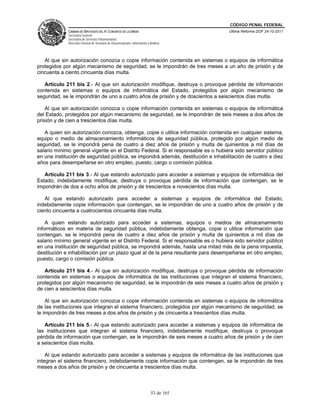 CÓDIGO PENAL FEDERAL
             CÁMARA DE DIPUTADOS DEL H. CONGRESO DE LA UNIÓN                             Última Reforma DOF 24-10-2011
             Secretaría General
             Secretaría de Servicios Parlamentarios
             Dirección General de Servicios de Documentación, Información y Análisis




   Al que sin autorización conozca o copie información contenida en sistemas o equipos de informática
protegidos por algún mecanismo de seguridad, se le impondrán de tres meses a un año de prisión y de
cincuenta a ciento cincuenta días multa.

   Artículo 211 bis 2.- Al que sin autorización modifique, destruya o provoque pérdida de información
contenida en sistemas o equipos de informática del Estado, protegidos por algún mecanismo de
seguridad, se le impondrán de uno a cuatro años de prisión y de doscientos a seiscientos días multa.

    Al que sin autorización conozca o copie información contenida en sistemas o equipos de informática
del Estado, protegidos por algún mecanismo de seguridad, se le impondrán de seis meses a dos años de
prisión y de cien a trescientos días multa.

   A quien sin autorización conozca, obtenga, copie o utilice información contenida en cualquier sistema,
equipo o medio de almacenamiento informáticos de seguridad pública, protegido por algún medio de
seguridad, se le impondrá pena de cuatro a diez años de prisión y multa de quinientos a mil días de
salario mínimo general vigente en el Distrito Federal. Si el responsable es o hubiera sido servidor público
en una institución de seguridad pública, se impondrá además, destitución e inhabilitación de cuatro a diez
años para desempeñarse en otro empleo, puesto, cargo o comisión pública.

   Artículo 211 bis 3.- Al que estando autorizado para acceder a sistemas y equipos de informática del
Estado, indebidamente modifique, destruya o provoque pérdida de información que contengan, se le
impondrán de dos a ocho años de prisión y de trescientos a novecientos días multa.

   Al que estando autorizado para acceder a sistemas y equipos de informática del Estado,
indebidamente copie información que contengan, se le impondrán de uno a cuatro años de prisión y de
ciento cincuenta a cuatrocientos cincuenta días multa.

    A quien estando autorizado para acceder a sistemas, equipos o medios de almacenamiento
informáticos en materia de seguridad pública, indebidamente obtenga, copie o utilice información que
contengan, se le impondrá pena de cuatro a diez años de prisión y multa de quinientos a mil días de
salario mínimo general vigente en el Distrito Federal. Si el responsable es o hubiera sido servidor público
en una institución de seguridad pública, se impondrá además, hasta una mitad más de la pena impuesta,
destitución e inhabilitación por un plazo igual al de la pena resultante para desempeñarse en otro empleo,
puesto, cargo o comisión pública.

   Artículo 211 bis 4.- Al que sin autorización modifique, destruya o provoque pérdida de información
contenida en sistemas o equipos de informática de las instituciones que integran el sistema financiero,
protegidos por algún mecanismo de seguridad, se le impondrán de seis meses a cuatro años de prisión y
de cien a seiscientos días multa.

    Al que sin autorización conozca o copie información contenida en sistemas o equipos de informática
de las instituciones que integran el sistema financiero, protegidos por algún mecanismo de seguridad, se
le impondrán de tres meses a dos años de prisión y de cincuenta a trescientos días multa.

   Artículo 211 bis 5.- Al que estando autorizado para acceder a sistemas y equipos de informática de
las instituciones que integran el sistema financiero, indebidamente modifique, destruya o provoque
pérdida de información que contengan, se le impondrán de seis meses a cuatro años de prisión y de cien
a seiscientos días multa.

    Al que estando autorizado para acceder a sistemas y equipos de informática de las instituciones que
integran el sistema financiero, indebidamente copie información que contengan, se le impondrán de tres
meses a dos años de prisión y de cincuenta a trescientos días multa.



                                                                             53 de 165
 