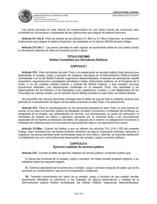CÓDIGO PENAL FEDERAL
              CÁMARA DE DIPUTADOS DEL H. CONGRESO DE LA UNIÓN                             Última Reforma DOF 24-10-2011
              Secretaría General
              Secretaría de Servicios Parlamentarios
              Dirección General de Servicios de Documentación, Información y Análisis




  Las penas previstas en este artículo se incrementarán en una mitad cuando las conductas sean
cometidas por funcionarios o empleados de las instituciones que integran el sistema financiero.

    Artículo 211 bis 6.- Para los efectos de los artículos 211 Bis 4 y 211 Bis 5 anteriores, se entiende por
instituciones que integran el sistema financiero, las señaladas en el artículo 400 Bis de este Código.

    Artículo 211 bis 7.- Las penas previstas en este capítulo se aumentarán hasta en una mitad cuando
la información obtenida se utilice en provecho propio o ajeno.

                                                   TITULO DECIMO
                                       Delitos Cometidos por Servidores Públicos

                                                                        CAPITULO I

    Artículo 212.- Para los efectos de este Título y el subsecuente es servidor público toda persona que
desempeñe un empleo, cargo o comisión de cualquier naturaleza en la Administración Pública Federal
centralizada o en la del Distrito Federal, organismos descentralizados, empresas de participación estatal
mayoritaria, organizaciones y sociedades asimiladas a éstas, fideicomisos públicos, en el Congreso de la
Unión, o en los poderes Judicial Federal y Judicial del Distrito Federal, o que manejen recursos
económicos federales. Las disposiciones contenidas en el presente Título, son aplicables a los
Gobernadores de los Estados, a los Diputados a las Legislaturas Locales y a los Magistrados de los
Tribunales de Justicia Locales, por la comisión de los delitos previstos en este título, en materia federal.

   Se impondrán las mismas sanciones previstas para el delito de que se trate a cualquier persona que
participe en la perpetración de alguno de los delitos previstos en este Título o el subsecuente.

   Artículo 213.- Para la individualización de las sanciones previstas en este Título, el Juez tomará en
cuenta, en su caso si el servidor público es trabajador de base o funcionario o empleado de confianza, su
antigüedad en el empleo, sus antecedentes de servicio, sus percepciones, su grado de instrucción, la
necesidad de reparar los daños y perjuicios causados por la conducta ilícita y las circunstancias
especiales de los hechos constitutivos del delito. Sin perjuicio de lo anterior, la categoría de funcionario o
empleado de confianza será una circunstancia que podrá dar lugar a una agravación de la pena.

    Artículo 213-Bis.- Cuando los delitos a que se refieren los artículos 215, 219 y 222 del presente
Código, sean cometidos por servidores públicos miembros de alguna corporación policiaca, aduanera o
migratoria, las penas previstas serán aumentadas hasta en una mitad y, además, se impondrá destitución
e inhabilitación de uno a ocho años para desempañar otro empleo, cargo o comisión públicos.

                                                          CAPITULO II
                                             Ejercicio indebido de servicio público

   Artículo 214.- Comete el delito de ejercicio indebido de servicio público, el servidor público que:

      I.- Ejerza las funciones de un empleo, cargo o comisión, sin haber tomado posesión legítima, o sin
   satisfacer todos los requisitos legales.

      II.- Continúe ejerciendo las funciones de un empleo, cargo o comisión después de saber que se ha
   revocado su nombramiento o que se le ha suspendido o destituido.

      III.- Teniendo conocimiento por razón de su empleo, cargo o comisión de que pueden resultar
   gravemente afectados el patrimonio o los intereses de alguna dependencia o entidad de la
   administración pública federal centralizada, del Distrito Federal, organismos descentralizados,



                                                                              54 de 165
 