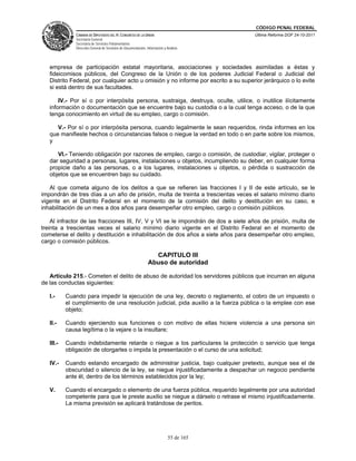 CÓDIGO PENAL FEDERAL
               CÁMARA DE DIPUTADOS DEL H. CONGRESO DE LA UNIÓN                             Última Reforma DOF 24-10-2011
               Secretaría General
               Secretaría de Servicios Parlamentarios
               Dirección General de Servicios de Documentación, Información y Análisis




   empresa de participación estatal mayoritaria, asociaciones y sociedades asimiladas a éstas y
   fideicomisos públicos, del Congreso de la Unión o de los poderes Judicial Federal o Judicial del
   Distrito Federal, por cualquier acto u omisión y no informe por escrito a su superior jerárquico o lo evite
   si está dentro de sus facultades.

       IV.- Por sí o por interpósita persona, sustraiga, destruya, oculte, utilice, o inutilice ilícitamente
   información o documentación que se encuentre bajo su custodia o a la cual tenga acceso, o de la que
   tenga conocimiento en virtud de su empleo, cargo o comisión.

      V.- Por sí o por interpósita persona, cuando legalmente le sean requeridos, rinda informes en los
   que manifieste hechos o circunstancias falsos o niegue la verdad en todo o en parte sobre los mismos,
   y

      VI.- Teniendo obligación por razones de empleo, cargo o comisión, de custodiar, vigilar, proteger o
   dar seguridad a personas, lugares, instalaciones u objetos, incumpliendo su deber, en cualquier forma
   propicie daño a las personas, o a los lugares, instalaciones u objetos, o pérdida o sustracción de
   objetos que se encuentren bajo su cuidado.

   Al que cometa alguno de los delitos a que se refieren las fracciones I y II de este artículo, se le
impondrán de tres días a un año de prisión, multa de treinta a trescientas veces el salario mínimo diario
vigente en el Distrito Federal en el momento de la comisión del delito y destitución en su caso, e
inhabilitación de un mes a dos años para desempeñar otro empleo, cargo o comisión públicos.

    Al infractor de las fracciones III, IV, V y VI se le impondrán de dos a siete años de prisión, multa de
treinta a trescientas veces el salario mínimo diario vigente en el Distrito Federal en el momento de
cometerse el delito y destitución e inhabilitación de dos años a siete años para desempeñar otro empleo,
cargo o comisión públicos.

                                                                   CAPITULO III
                                                                 Abuso de autoridad

   Artículo 215.- Cometen el delito de abuso de autoridad los servidores públicos que incurran en alguna
de las conductas siguientes:

   I.-     Cuando para impedir la ejecución de una ley, decreto o reglamento, el cobro de un impuesto o
           el cumplimiento de una resolución judicial, pida auxilio a la fuerza pública o la emplee con ese
           objeto;

   II.-    Cuando ejerciendo sus funciones o con motivo de ellas hiciere violencia a una persona sin
           causa legítima o la vejare o la insultare;

   III.-   Cuando indebidamente retarde o niegue a los particulares la protección o servicio que tenga
           obligación de otorgarles o impida la presentación o el curso de una solicitud;

   IV.-    Cuando estando encargado de administrar justicia, bajo cualquier pretexto, aunque sea el de
           obscuridad o silencio de la ley, se niegue injustificadamente a despachar un negocio pendiente
           ante él, dentro de los términos establecidos por la ley;

   V.      Cuando el encargado o elemento de una fuerza pública, requerido legalmente por una autoridad
           competente para que le preste auxilio se niegue a dárselo o retrase el mismo injustificadamente.
           La misma previsión se aplicará tratándose de peritos.




                                                                               55 de 165
 