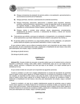 CÓDIGO PENAL FEDERAL
             CÁMARA DE DIPUTADOS DEL H. CONGRESO DE LA UNIÓN                             Última Reforma DOF 24-10-2011
             Secretaría General
             Secretaría de Servicios Parlamentarios
             Dirección General de Servicios de Documentación, Información y Análisis




        A)   Otorgue concesiones de prestación de servicio público o de explotación, aprovechamiento y
             uso de bienes de dominio de la Federación;

        B)   Otorgue permisos, licencias o autorizaciones de contenido económico;

        C)   Otorgue franquicias, exenciones, deducciones o subsidios sobre impuestos, derechos,
             productos, aprovechamientos o aportaciones y cuotas de seguridad social, en general sobre
             los ingresos fiscales, y sobre precios y tarifas de los bienes y servicios producidos o
             prestados en la Administración Pública Federal, y del Distrito Federal.

        D)   Otorgue, realice o contrate obras públicas, deuda, adquisiciones, arrendamientos,
             enajenaciones de bienes o servicios, o colocaciones de fondos y valores con recursos
             económicos públicos.

   II.- Toda persona que solicite o promueva la realización, el otorgamiento o la contratación indebidos
        de las operaciones a que hacen referencia la fracción anterior o sea parte en las mismas, y

   III.- El servidor público que teniendo a su cargo fondos públicos, les dé a sabiendas, una aplicación
         pública distinta de aquella a que estuvieren destinados o hiciere un pago ilegal.

   Al que cometa el delito a que se refiere el presente artículo, se le impondrán de seis meses a doce
años de prisión, de cien a trescientos días multa, y destitución e inhabilitación de seis meses a doce años
para desempeñar otro empleo, cargo o comisión públicos.

   (Se deroga el párrafo tercero).

   (Se deroga el párrafo cuarto).

                                                                      CAPITULO VI
                                                                       Concusión

   Artículo 218.- Comete el delito de concusión: el servidor público que con el carácter de tal y a título de
impuesto o contribución, recargo, renta, rédito, salario o emolumento, exija, por sí o por medio de otro,
dinero, valores, servicios o cualquiera otra cosa que sepa no ser debida, o en mayor cantidad que la
señalada por la Ley.

   Al que cometa el delito de concusión se le impondrán las siguientes sanciones:

   Cuando la cantidad o el valor de lo exigido indebidamente no exceda del equivalente de quinientas
veces el salario mínimo diario vigente en el Distrito Federal en el momento de cometerse el delito, o no
sea valuable, se impondrán de tres meses a dos años de prisión, multa de treinta veces a trescientas
veces el salario mínimo diario vigente en el Distrito Federal en el momento de cometerse el delito, y
destitución e inhabilitación de tres meses a dos años para desempeñar otro empleo, cargo o comisión
públicos.

   Cuando la cantidad o el valor de lo exigido indebidamente exceda de quinientas veces el salario
mínimo diario vigente en el Distrito Federal en el momento de cometerse el delito, se impondrán de dos
años a doce años de prisión, multa de trescientas a quinientas veces el salario mínimo diario vigente en
el Distrito Federal en el momento de cometerse el delito y destitución e inhabilitación de dos años a doce
años para desempeñar otro empleo, cargo o comisión públicos.

                                                                     CAPITULO VII



                                                                             58 de 165
 