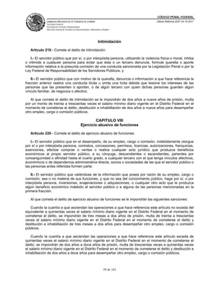 CÓDIGO PENAL FEDERAL
              CÁMARA DE DIPUTADOS DEL H. CONGRESO DE LA UNIÓN                             Última Reforma DOF 24-10-2011
              Secretaría General
              Secretaría de Servicios Parlamentarios
              Dirección General de Servicios de Documentación, Información y Análisis




                                                                        Intimidación

   Artículo 219.- Comete el delito de intimidación:

    I.- El servidor público que por sí, o por interpósita persona, utilizando la violencia física o moral, inhiba
o intimide a cualquier persona para evitar que ésta o un tercero denuncie, formule querella o aporte
información relativa a la presunta comisión de una conducta sancionada por la Legislación Penal o por la
Ley Federal de Responsabilidad de los Servidores Públicos, y

    II.- El servidor público que con motivo de la querella, denuncia o información a que hace referencia la
fracción anterior realice una conducta ilícita u omita una lícita debida que lesione los intereses de las
personas que las presenten o aporten, o de algún tercero con quien dichas personas guarden algún
vínculo familiar, de negocios o afectivo.

   Al que cometa el delito de intimidación se le impondrán de dos años a nueve años de prisión, multa
por un monto de treinta a trescientas veces el salario mínimo diario vigente en el Distrito Federal en el
momento de cometerse el delito, destitución e inhabilitación de dos años a nueve años para desempeñar
otro empleo, cargo o comisión públicos.

                                                             CAPITULO VIII
                                                    Ejercicio abusivo de funciones

   Artículo 220.- Comete el delito de ejercicio abusivo de funciones:

    I.- El servidor público que en el desempeño, de su empleo, cargo o comisión, indebidamente otorgue
por sí o por interpósita persona, contratos, concesiones, permisos, licencias, autorizaciones, franquicias,
exenciones, efectúe compras o ventas o realice cualquier acto jurídico que produzca beneficios
económicos al propio servidor público, a su cónyuge, descendientes o ascendientes, parientes por
consanguinidad o afinidad hasta el cuarto grado, a cualquier tercero con el que tenga vínculos afectivos,
económicos o de dependencia administrativa directa, socios o sociedades de las que el servidor público o
las personas antes referidas formen parte;

    II.- El servidor público que valiéndose de la información que posea por razón de su empleo, cargo o
comisión, sea o no materia de sus funciones, y que no sea del conocimiento público, haga por sí, o por
interpósita persona, inversiones, enajenaciones o adquisiciones, o cualquier otro acto que le produzca
algún beneficio económico indebido al servidor público o a alguna de las personas mencionadas en la
primera fracción.

   Al que cometa el delito de ejercicio abusivo de funciones se le impondrán las siguientes sanciones:

   Cuando la cuantía a que asciendan las operaciones a que hace referencia este artículo no exceda del
equivalente a quinientas veces el salario mínimo diario vigente en el Distrito Federal en el momento de
cometerse el delito, se impondrán de tres meses a dos años de prisión, multa de treinta a trescientas
veces el salario mínimo diario vigente en el Distrito Federal en el momento de cometerse el delito y
destitución e inhabilitación de tres meses a dos años para desempeñar otro empleo, cargo o comisión
públicos.

    Cuando la cuantía a que asciendan las operaciones a que hace referencia este artículo exceda de
quinientas veces el salario mínimo diario vigente en el Distrito Federal en el momento de cometerse el
delito, se impondrán de dos años a doce años de prisión, multa de trescientas veces a quinientas veces
el salario mínimo diario vigente en el Distrito Federal en el momento de cometerse el delito y destitución e
inhabilitación de dos años a doce años para desempeñar otro empleo, cargo o comisión públicos.



                                                                              59 de 165
 