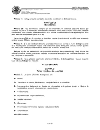 CÓDIGO PENAL FEDERAL
             CÁMARA DE DIPUTADOS DEL H. CONGRESO DE LA UNIÓN                             Última Reforma DOF 24-10-2011
             Secretaría General
             Secretaría de Servicios Parlamentarios
             Dirección General de Servicios de Documentación, Información y Análisis




   Artículo 19.- No hay concurso cuando las conductas constituyen un delito continuado.

                                                                      CAPITULO VI
                                                                      Reincidencia

   Artículo 20.- Hay reincidencia: siempre que el condenado por sentencia ejecutoria dictada por
cualquier tribunal de la República o del extranjero, cometa un nuevo delito, si no ha transcurrido, desde el
cumplimiento de la condena o desde el indulto de la misma, un término igual al de la prescripción de la
pena, salvo las excepciones fijadas en la ley.

   La condena sufrida en el extranjero se tendrá en cuenta si proviniere de un delito que tenga este
carácter en este Código o leyes especiales.

    Artículo 21.- Si el reincidente en el mismo género de infracciones comete un nuevo delito procedente
de la misma pasión o inclinación viciosa, será considerado como delincuente habitual, siempre que las
tres infracciones se hayan cometido en un periodo que no exceda de diez años.

   Artículo 22.- En las prevenciones de los artículos anteriores se comprenden los casos en que uno
solo de los delitos, o todos, queden en cualquier momento de la tentativa, sea cual fuere el carácter con
que intervenga el responsable.

   Artículo 23.- No se aplicarán los artículos anteriores tratándose de delitos políticos y cuando el agente
haya sido indultado por ser inocente.

                                                                TITULO SEGUNDO

                                                           CAPITULO I
                                                   Penas y medidas de seguridad

   Artículo 24.- Las penas y medidas de seguridad son:

   1.- Prisión.

   2.- Tratamiento en libertad, semilibertad y trabajo en favor de la comunidad.

   3.- Internamiento o tratamiento en libertad de inimputables y de quienes tengan el hábito o la
       necesidad de consumir estupefacientes o psicotrópicos.

   4.- Confinamiento.

   5.- Prohibición de ir a lugar determinado.

   6.- Sanción pecuniaria.

   7.- (Se deroga).

   8.- Decomiso de instrumentos, objetos y productos del delito

   9.- Amonestación.

   10.- Apercibimiento.




                                                                              6 de 165
 