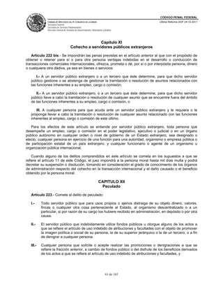 CÓDIGO PENAL FEDERAL
               CÁMARA DE DIPUTADOS DEL H. CONGRESO DE LA UNIÓN                             Última Reforma DOF 24-10-2011
               Secretaría General
               Secretaría de Servicios Parlamentarios
               Dirección General de Servicios de Documentación, Información y Análisis




                                                       Capítulo XI
                                        Cohecho a servidores públicos extranjeros

   Artículo 222 bis.- Se impondrán las penas previstas en el artículo anterior al que con el propósito de
obtener o retener para sí o para otra persona ventajas indebidas en el desarrollo o conducción de
transacciones comerciales internacionales, ofrezca, prometa o dé, por sí o por interpósita persona, dinero
o cualquiera otra dádiva, ya sea en bienes o servicios:

       I.- A un servidor público extranjero o a un tercero que éste determine, para que dicho servidor
   público gestione o se abstenga de gestionar la tramitación o resolución de asuntos relacionados con
   las funciones inherentes a su empleo, cargo o comisión;

      II.- A un servidor público extranjero, o a un tercero que éste determine, para que dicho servidor
   público lleve a cabo la tramitación o resolución de cualquier asunto que se encuentre fuera del ámbito
   de las funciones inherentes a su empleo, cargo o comisión, o

      III. A cualquier persona para que acuda ante un servidor público extranjero y le requiera o le
   proponga llevar a cabo la tramitación o resolución de cualquier asunto relacionado con las funciones
   inherentes al empleo, cargo o comisión de este último.

   Para los efectos de este artículo se entiende por servidor público extranjero, toda persona que
desempeñe un empleo, cargo o comisión en el poder legislativo, ejecutivo o judicial o en un órgano
público autónomo en cualquier orden o nivel de gobierno de un Estado extranjero, sea designado o
electo; cualquier persona en ejercicio de una función para una autoridad, organismo o empresa pública o
de participación estatal de un país extranjero; y cualquier funcionario o agente de un organismo u
organización pública internacional.

    Cuando alguno de los delitos comprendidos en este artículo se cometa en los supuestos a que se
refiere el artículo 11 de este Código, el juez impondrá a la persona moral hasta mil días multa y podrá
decretar su suspensión o disolución, tomando en consideración el grado de conocimiento de los órganos
de administración respecto del cohecho en la transacción internacional y el daño causado o el beneficio
obtenido por la persona moral.

                                                                       CAPITULO XII
                                                                        Peculado

   Artículo 223.- Comete el delito de peculado:

   I.-     Todo servidor público que para usos propios o ajenos distraiga de su objeto dinero, valores,
           fincas o cualquier otra cosa perteneciente al Estado, al organismo descentralizado o a un
           particular, si por razón de su cargo los hubiere recibido en administración, en depósito o por otra
           causa.

   II.-    El servidor público que indebidamente utilice fondos públicos u otorgue alguno de los actos a
           que se refiere el artículo de uso indebido de atribuciones y facultades con el objeto de promover
           la imagen política o social de su persona, la de su superior jerárquico o la de un tercero, o a fin
           de denigrar a cualquier persona.

   III.-   Cualquier persona que solicite o acepte realizar las promociones o denigraciones a que se
           refiere la fracción anterior, a cambio de fondos público o del disfrute de los beneficios derivados
           de los actos a que se refiere el artículo de uso indebido de atribuciones y facultades, y




                                                                               61 de 165
 
