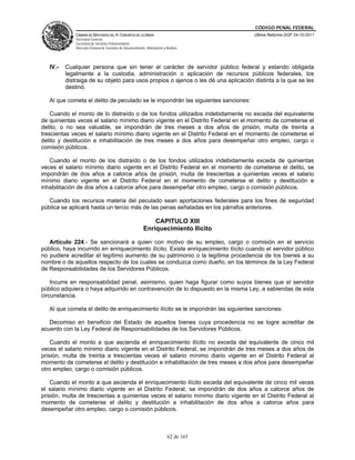 CÓDIGO PENAL FEDERAL
              CÁMARA DE DIPUTADOS DEL H. CONGRESO DE LA UNIÓN                             Última Reforma DOF 24-10-2011
              Secretaría General
              Secretaría de Servicios Parlamentarios
              Dirección General de Servicios de Documentación, Información y Análisis




   IV.-   Cualquier persona que sin tener el carácter de servidor público federal y estando obligada
          legalmente a la custodia, administración o aplicación de recursos públicos federales, los
          distraiga de su objeto para usos propios o ajenos o les dé una aplicación distinta a la que se les
          destinó.

   Al que cometa el delito de peculado se le impondrán las siguientes sanciones:

    Cuando el monto de lo distraído o de los fondos utilizados indebidamente no exceda del equivalente
de quinientas veces el salario mínimo diario vigente en el Distrito Federal en el momento de cometerse el
delito, o no sea valuable, se impondrán de tres meses a dos años de prisión, multa de treinta a
trescientas veces el salario mínimo diario vigente en el Distrito Federal en el momento de cometerse el
delito y destitución e inhabilitación de tres meses a dos años para desempeñar otro empleo, cargo o
comisión públicos.

   Cuando el monto de los distraído o de los fondos utilizados indebidamente exceda de quinientas
veces el salario mínimo diario vigente en el Distrito Federal en el momento de cometerse el delito, se
impondrán de dos años a catorce años de prisión, multa de trescientas a quinientas veces el salario
mínimo diario vigente en el Distrito Federal en el momento de cometerse el delito y destitución e
inhabilitación de dos años a catorce años para desempeñar otro empleo, cargo o comisión públicos.

   Cuando los recursos materia del peculado sean aportaciones federales para los fines de seguridad
pública se aplicará hasta un tercio más de las penas señaladas en los párrafos anteriores.

                                                                 CAPITULO XIII
                                                             Enriquecimiento Ilícito

   Artículo 224.- Se sancionará a quien con motivo de su empleo, cargo o comisión en el servicio
público, haya incurrido en enriquecimiento ilícito. Existe enriquecimiento ilícito cuando el servidor público
no pudiere acreditar el legítimo aumento de su patrimonio o la legítima procedencia de los bienes a su
nombre o de aquellos respecto de los cuales se conduzca como dueño, en los términos de la Ley Federal
de Responsabilidades de los Servidores Públicos.

    Incurre en responsabilidad penal, asimismo, quien haga figurar como suyos bienes que el servidor
público adquiera o haya adquirido en contravención de lo dispuesto en la misma Ley, a sabiendas de esta
circunstancia.

   Al que cometa el delito de enriquecimiento ilícito se le impondrán las siguientes sanciones:

   Decomiso en beneficio del Estado de aquellos bienes cuya procedencia no se logre acreditar de
acuerdo con la Ley Federal de Responsabilidades de los Servidores Públicos.

    Cuando el monto a que ascienda el enriquecimiento ilícito no exceda del equivalente de cinco mil
veces el salario mínimo diario vigente en el Distrito Federal, se impondrán de tres meses a dos años de
prisión, multa de treinta a trescientas veces el salario mínimo diario vigente en el Distrito Federal al
momento de cometerse el delito y destitución e inhabilitación de tres meses a dos años para desempeñar
otro empleo, cargo o comisión públicos.

    Cuando el monto a que ascienda el enriquecimiento ilícito exceda del equivalente de cinco mil veces
el salario mínimo diario vigente en el Distrito Federal, se impondrán de dos años a catorce años de
prisión, multa de trescientas a quinientas veces el salario mínimo diario vigente en el Distrito Federal al
momento de cometerse el delito y destitución e inhabilitación de dos años a catorce años para
desempeñar otro empleo, cargo o comisión públicos.



                                                                              62 de 165
 
