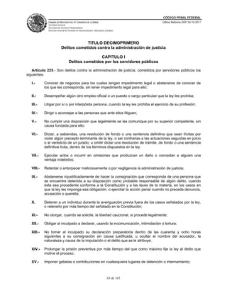 CÓDIGO PENAL FEDERAL
              CÁMARA DE DIPUTADOS DEL H. CONGRESO DE LA UNIÓN                             Última Reforma DOF 24-10-2011
              Secretaría General
              Secretaría de Servicios Parlamentarios
              Dirección General de Servicios de Documentación, Información y Análisis




                                         TITULO DECIMOPRIMERO
                            Delitos cometidos contra la administración de justicia

                                                    CAPITULO I
                                    Delitos cometidos por los servidores públicos

   Artículo 225.- Son delitos contra la administración de justicia, cometidos por servidores públicos los
siguientes:

   I.-      Conocer de negocios para los cuales tengan impedimento legal o abstenerse de conocer de
            los que les corresponda, sin tener impedimento legal para ello;

   II.-     Desempeñar algún otro empleo oficial o un puesto o cargo particular que la ley les prohíba;

   III.-    Litigar por sí o por interpósita persona, cuando la ley les prohiba el ejercicio de su profesión;

   IV.-     Dirigir o aconsejar a las personas que ante ellos litiguen;

   V.-      No cumplir una disposición que legalmente se les comunique por su superior competente, sin
            causa fundada para ello;

   VI.-     Dictar, a sabiendas, una resolución de fondo o una sentencia definitiva que sean ilícitas por
            violar algún precepto terminante de la ley, o ser contrarias a las actuaciones seguidas en juicio
            o al veredicto de un jurado; u omitir dictar una resolución de trámite, de fondo o una sentencia
            definitiva lícita, dentro de los términos dispuestos en la ley.

   VII.-    Ejecutar actos o incurrir en omisiones que produzcan un daño o concedan a alguien una
            ventaja indebidos;

   VIII.-   Retardar o entorpecer maliciosamente o por negligencia la administración de justicia;

   IX.-     Abstenerse injustificadamente de hacer la consignación que corresponda de una persona que
            se encuentre detenida a su disposición como probable responsable de algún delito, cuando
            ésta sea procedente conforme a la Constitución y a las leyes de la materia, en los casos en
            que la ley les imponga esa obligación; o ejercitar la acción penal cuando no preceda denuncia,
            acusación o querella;

   X.       Detener a un individuo durante la averiguación previa fuera de los casos señalados por la ley,
            o retenerlo por más tiempo del señalado en la Constitución;

   XI.-     No otorgar, cuando se solicite, la libertad caucional, si procede legalmente;

   XII.-    Obligar al inculpado a declarar, usando la incomunicación, intimidación o tortura;

   XIII.-   No tomar al inculpado su declaración preparatoria dentro de las cuarenta y ocho horas
            siguientes a su consignación sin causa justificada, u ocultar el nombre del acusador, la
            naturaleza y causa de la imputación o el delito que se le atribuye;

   XIV.-    Prolongar la prisión preventiva por más tiempo del que como máximo fije la ley al delito que
            motive el proceso;

   XV.-     Imponer gabelas o contribuciones en cualesquiera lugares de detención o internamiento;



                                                                              63 de 165
 