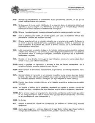 CÓDIGO PENAL FEDERAL
          CÁMARA DE DIPUTADOS DEL H. CONGRESO DE LA UNIÓN                             Última Reforma DOF 24-10-2011
          Secretaría General
          Secretaría de Servicios Parlamentarios
          Dirección General de Servicios de Documentación, Información y Análisis




XVI.-   Demorar injustificadamente el cumplimiento de las providencias judiciales, en las que se
        ordene poner en libertad a un detenido;

XVII.- No dictar auto de formal prisión o de libertad de un detenido, dentro de las setenta y dos horas
       siguientes a que lo pongan a su disposición, a no ser que el inculpado haya solicitado
       ampliación del plazo, caso en el cual se estará al nuevo plazo;

XVIII.- Ordenar o practicar cateos o visitas domiciliarias fuera de los casos autorizados por la ley;

XIX.-   Abrir un proceso penal contra un servidor público, con fuero, sin habérsele retirado éste
        previamente, conforme a lo dispuesto por la ley;

XX.-    Ordenar la aprehensión de un individuo por delito que no amerite pena privativa de libertad, o
        en casos en que no preceda denuncia, acusación o querella; o realizar la aprehensión sin
        poner al detenido a disposición del juez en el término señalado por el párrafo tercero del
        artículo 16 de la Constitución;

XXI.-   A los encargados o empleados de lugares de reclusión o internamiento que cobren cualquier
        cantidad a los interinos o a sus familiares, a cambio de proporcionarles bienes o servicios que
        gratuitamente brinde el Estado para otorgarles condiciones de privilegio en el alojamiento,
        alimentación o régimen;

XXII.- Rematar, en favor de ellos mismos, por sí o por interpósita persona, los bienes objeto de un
       remate en cuyo juicio hubieren intervenido;

XXIII.- Admitir o nombrar un depositario o entregar a éste los bienes secuestrados, sin el
        cumplimiento de los requisitos legales correspondientes;

XXIV.- Hacer conocer al demandado, indebidamente, la providencia de embargo decretada en su
       contra;

XXV.- Nombrar síndico o interventor en un concurso o quiebra, a una persona que sea deudor,
      pariente o que haya sido abogado del fallido, o a persona que tenga con el funcionario relación
      de parentesco, estrecha amistad o esté ligada con él por negocios de interés común; y

XXVI.- Permitir, fuera de los casos previstos por la ley, la salida temporal de las personas que están
       recluidas.

XXVII.- No ordenar la libertad de un procesado, decretando su sujeción a proceso, cuando sea
       acusado por delito o modalidad que tenga señalada pena no privativa de libertad o alternativa;

XXVIII.- Dar a conocer a quien no tenga derecho, documentos, constancias o información que obren
        en una averiguación previa o en un proceso penal y que por disposición de la ley o resolución
        de la autoridad judicial, sean confidenciales, y

XXIX. Se deroga.

XXX.    Retener al detenido sin cumplir con los requisitos que establece la Constitución y las leyes
        respectivas;

XXXI. Alterar, destruir, perder o perturbar ilícitamente el lugar de los hechos; los indicios, huellas o
      vestigios del hecho delictuoso o los instrumentos, objetos o productos del delito, y


                                                                          64 de 165
 
