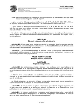 CÓDIGO PENAL FEDERAL
              CÁMARA DE DIPUTADOS DEL H. CONGRESO DE LA UNIÓN                             Última Reforma DOF 24-10-2011
              Secretaría General
              Secretaría de Servicios Parlamentarios
              Dirección General de Servicios de Documentación, Información y Análisis




   XXXII. Desviar u obstaculizar la investigación del hecho delictuoso de que se trate o favorecer que el
          inculpado se sustraiga a la acción de la justicia.

    A quien cometa los delitos previstos en las fracciones I, II, III, VII, VIII, IX, XX, XXIV, XXV y XXVI, se
les impondrá pena de prisión de tres a ocho años y de quinientos a mil quinientos días multa.

   A quien cometa los delitos previstos en las fracciones IV, V, VI, X, XI, XIII, XIV, XV, XVI, XVII, XVIII,
XIX, XXI, XXII, XXIII, XXVII, XXVIII, XXX, XXXI y XXXII, se le impondrá pena de prisión de cuatro a diez
años y de mil a dos mil días multa.

   En todos los delitos previstos en este Capítulo, además de las penas de prisión y multa previstas, el
servidor público será destituido e inhabilitado de tres a diez años para desempeñar otro empleo, cargo o
comisión públicos.

                                                          CAPITULO II
                                             Ejercicio indebido del propio derecho

   Artículo 226.- Al que para hacer efectivo un derecho o pretendido derecho que deba ejercitar,
empleare violencia, se le aplicará prisión de tres meses a un año o de 30 a 90 días multa. En estos casos
sólo se procederá por querella de la parte ofendida.

  Artículo 227.- Las disposiciones anteriores se aplicarán a todos los funcionarios o empleados de la
administración pública, cuando en el ejercicio de su encargo ejecuten los hechos o incurran en las
omisiones expresadas en los propios artículos.

                                                       TITULO DECIMOSEGUNDO
                                                      Responsabilidad Profesional

                                                                CAPITULO I
                                                           Disposiciones generales

   Artículo 228.- Los profesionistas, artistas o técnicos y sus auxiliares, serán responsables de los
delitos que cometan en el ejercicio de su profesión, en los términos siguientes y sin perjuicio de las
prevenciones contenidas en la Ley General de Salud o en otras normas sobre ejercicio profesional, en su
caso:

   I.- Además de las sanciones fijadas para los delitos que resulten consumados, según sean dolosos o
culposos, se les aplicará suspensión de un mes a dos años en el ejercicio de la profesión o definitiva en
caso de reincidencia; y

   II.- Estarán obligados a la reparación del daño por sus actos propios y por los de sus auxiliares,
cuando éstos obren de acuerdo con las instrucciones de aquéllos.

    Artículo 229.- El artículo anterior se aplicará a los médicos que habiendo otorgado responsiva para
hacerse cargo de la atención de un lesionado o enfermo, lo abandonen en su tratamiento sin causa
justificada, y sin dar aviso inmediato a la autoridad correspondiente.

    Artículo 230.- Se impondrá prisión de tres meses a dos años, hasta cien días multas y suspensión de
tres meses a un año a juicio del juzgador, a los directores, encargados o administradores de cualquier
centro de salud, cuando incurran en alguno de los casos siguientes:




                                                                              65 de 165
 