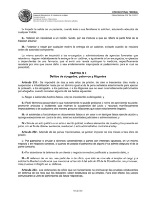 CÓDIGO PENAL FEDERAL
              CÁMARA DE DIPUTADOS DEL H. CONGRESO DE LA UNIÓN                             Última Reforma DOF 24-10-2011
              Secretaría General
              Secretaría de Servicios Parlamentarios
              Dirección General de Servicios de Documentación, Información y Análisis




   I.- Impedir la salida de un paciente, cuando éste o sus familiares lo soliciten, aduciendo adeudos de
cualquier índole;

    II.- Retener sin necesidad a un recién nacido, por los motivos a que se refiere la parte final de la
fracción anterior;

   III.- Retardar o negar por cualquier motivo la entrega de un cadáver, excepto cuando se requiera
orden de autoridad competente.

   La misma sanción se impondrá a los encargados o administradores de agencias funerarias que
retarden o nieguen indebidamente la entrega de un cadáver, e igualmente a los encargados, empleados
o dependientes de una farmacia, que al surtir una receta sustituyan la medicina, específicamente
recetada por otra que cause daño o sea evidentemente inapropiada al padecimiento para el cual se
prescribió.

                                                      CAPITULO II
                                        Delitos de abogados, patronos y litigantes

    Artículo 231.- Se impondrá de dos a seis años de prisión, de cien a trescientos días multa y
suspensión e inhabilitación hasta por un término igual al de la pena señalada anteriormente para ejercer
la profesión, a los abogados, a los patronos, o a los litigantes que no sean ostensiblemente patrocinados
por abogados, cuando cometan algunos de los delitos siguientes:

   I.- Alegar a sabiendas hechos falsos, o leyes inexistentes o derogadas; y

   II.- Pedir términos para probar lo que notoriamente no puede probarse o no ha de aprovechar su parte;
promover artículos o incidentes que motiven la suspensión del juicio o recursos manifiestamente
improcedentes o de cualquiera otra manera procurar dilaciones que sean notoriamente ilegales.

   III.- A sabiendas y fundándose en documentos falsos o sin valor o en testigos falsos ejercite acción u
oponga excepciones en contra de otro, ante las autoridades judiciales o administrativas; y

    IV.- Simule un acto jurídico o un acto o escrito judicial, o altere elementos de prueba y los presente en
juicio, con el fin de obtener sentencia, resolución o acto administrativo contrario a la ley.

    Artículo 232.- Además de las penas mencionadas, se podrán imponer de tres meses a tres años de
prisión.

   I.- Por patrocinar o ayudar a diversos contendientes o partes con intereses opuestos, en un mismo
negocio o en negocios conexos, o cuando se acepta el patrocinio de alguno y se admite después el de la
parte contraria;

   II.- Por abandonar la defensa de un cliente o negocio sin motivo justificado y causando daño, y

    III.- Al defensor de un reo, sea particular o de oficio, que sólo se concrete a aceptar el cargo y a
solicitar la libertad condicional que menciona la fracción I del artículo 20 de la Constitución, sin promover,
más pruebas ni dirigirlo en su defensa.

   Artículo 233.- Los defensores de oficio que sin fundamento no promuevan las pruebas conducentes
en defensa de los reos que los designen, serán destituidos de su empleo. Para este efecto, los jueces
comunicarán al Jefe de Defensores las faltas respectivas.




                                                                              66 de 165
 