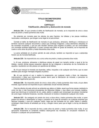 CÓDIGO PENAL FEDERAL
             CÁMARA DE DIPUTADOS DEL H. CONGRESO DE LA UNIÓN                             Última Reforma DOF 24-10-2011
             Secretaría General
             Secretaría de Servicios Parlamentarios
             Dirección General de Servicios de Documentación, Información y Análisis




                                                       TITULO DECIMOTERCERO
                                                              Falsedad

                                                   CAPITULO I
                               Falsificación, alteración y destrucción de moneda

   Artículo 234.- Al que cometa el delito de falsificación de moneda, se le impondrá de cinco a doce
años de prisión y hasta quinientos días multa.

   Se entiende por moneda para los efectos de este Capítulo, los billetes y las piezas metálicas,
nacionales o extranjeros, que tengan curso legal en el país emisor.

    Comete el delito de falsificación de moneda el que produzca, almacene, distribuya o introduzca al
territorio nacional cualquier documento o pieza que contenga imágenes u otros elementos utilizados en
las monedas circulantes, y que por ello resulten idóneos para engañar al público, por ser confundibles
con monedas emitidas legalmente. A quien cometa este delito en grado de tentativa, se le impondrá de
cuatro a ocho años de prisión y hasta trescientos días multa.

    La pena señalada en el primer párrafo de este artículo, también se impondrá al que a sabiendas
hiciere uso de moneda falsificada.

   Artículo 235.- Se impondrá de uno a cinco años de prisión y hasta quinientos días multa:

    I.- Al que, produzca, almacene o distribuya piezas de papel con tamaño similar o igual al de los
billetes, cuando dichas piezas presenten algunas de las imágenes o elementos de los contenidos en
aquellos, resultando con ello piezas con apariencia de billetes;

   II.- Al que marque la moneda con leyendas, sellos, troqueles o de cualquier otra forma, que no sean
delebles para divulgar mensajes dirigidos al público.

    III.- Al que permita el uso o realice la enajenación, por cualquier medio y título, de máquinas,
instrumentos o útiles que únicamente puedan servir para la fabricación de moneda, a personas no
autorizadas legalmente para ello.

  Artículo 236.- Se impondrá prisión de cinco a doce años y hasta quinientos días multa, al que altere
moneda. Igual sanción se impondrá al que a sabiendas circule moneda alterada.

   Para los efectos de este artículo se entiende que altera un billete, aquel que forme piezas mediante la
unión de dos o más fracciones procedentes de diferentes billetes, y que altera una moneda metálica,
aquel que disminuye el contenido de oro, plata, platino o paladio que compongan las piezas monetarias
de curso legal, mediante limaduras, recortes, disolución en ácidos o empleando cualquier otro medio.

    Artículo 237.- Se castigará con prisión de cinco a doce años y hasta quinientos días multa, a quien
preste sus servios o desempeñe un cargo o comisión en la casa de moneda o en cualquier empresa que
fabrique cospeles, y que por cualquier medio, haga que las monedas de oro, plata, platino o paladio,
contengan metal diverso al señalado por la ley, o tengan menor peso que el legal o una ley de aleación
inferior.

   Artículo 238.- Se le impondrá de tres a siete años de prisión y hasta quinientos días multa, al que
aproveche ilícitamente el contenido metálico destruyendo las monedas en circulación mediante su
fundición o cualquier otro procedimiento.




                                                                             67 de 165
 