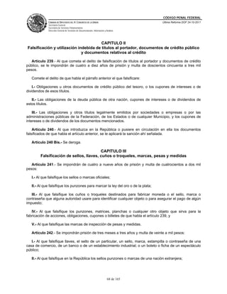 CÓDIGO PENAL FEDERAL
              CÁMARA DE DIPUTADOS DEL H. CONGRESO DE LA UNIÓN                             Última Reforma DOF 24-10-2011
              Secretaría General
              Secretaría de Servicios Parlamentarios
              Dirección General de Servicios de Documentación, Información y Análisis




                                        CAPITULO II
Falsificación y utilización indebida de títulos al portador, documentos de crédito público
                              y documentos relativos al crédito

   Artículo 239.- Al que cometa el delito de falsificación de títulos al portador y documentos de crédito
público, se le impondrán de cuatro a diez años de prisión y multa de doscientos cincuenta a tres mil
pesos.

   Comete el delito de que habla el párrafo anterior el que falsificare:

    I.- Obligaciones u otros documentos de crédito público del tesoro, o los cupones de intereses o de
dividendos de esos títulos.

   II.- Las obligaciones de la deuda pública de otra nación, cupones de intereses o de dividendos de
estos títulos.

    III.- Las obligaciones y otros títulos legalmente emitidos por sociedades o empresas o por las
administraciones públicas de la Federación, de los Estados o de cualquier Municipio, y los cupones de
intereses o de dividendos de los documentos mencionados.

    Artículo 240.- Al que introduzca en la República o pusiere en circulación en ella los documentos
falsificados de que habla el artículo anterior, se le aplicará la sanción ahí señalada.

   Artículo 240 Bis.- Se deroga.

                                         CAPITULO III
        Falsificación de sellos, llaves, cuños o troqueles, marcas, pesas y medidas

   Artículo 241.- Se impondrán de cuatro a nueve años de prisión y multa de cuatrocientos a dos mil
pesos:

   I.- Al que falsifique los sellos o marcas oficiales;

   II.- Al que falsifique los punzones para marcar la ley del oro o de la plata;

   III.- Al que falsifique los cuños o troqueles destinados para fabricar moneda o el sello, marca o
contraseña que alguna autoridad usare para identificar cualquier objeto o para asegurar el pago de algún
impuesto;

   IV.- Al que falsifique los punzones, matrices, planchas o cualquier otro objeto que sirva para la
fabricación de acciones, obligaciones, cupones o billetes de que habla el artículo 239, y

   V.- Al que falsifique las marcas de inspección de pesas y medidas.

   Artículo 242.- Se impondrán prisión de tres meses a tres años y multa de veinte a mil pesos:

   I.- Al que falsifique llaves, el sello de un particular, un sello, marca, estampilla o contraseña de una
casa de comercio, de un banco o de un establecimiento industrial; o un boleto o ficha de un espectáculo
público;

   II.- Al que falsifique en la República los sellos punzones o marcas de una nación extranjera;




                                                                              68 de 165
 