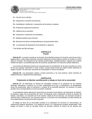 CÓDIGO PENAL FEDERAL
             CÁMARA DE DIPUTADOS DEL H. CONGRESO DE LA UNIÓN                             Última Reforma DOF 24-10-2011
             Secretaría General
             Secretaría de Servicios Parlamentarios
             Dirección General de Servicios de Documentación, Información y Análisis




   11.- Caución de no ofender.

   12.- Suspensión o privación de derechos.

   13.- Inhabilitación, destitución o suspensión de funciones o empleos.

   14.- Publicación especial de sentencia.

   15.- Vigilancia de la autoridad.

   16.- Suspensión o disolución de sociedades.

   17.- Medidas tutelares para menores.

   18.- Decomiso de bienes correspondientes al enriquecimiento ilícito.

   19. La colocación de dispositivos de localización y vigilancia.

   Y las demás que fijen las leyes.

                                                                       CAPITULO II
                                                                         Prisión

   Artículo 25.- La prisión consiste en la privación de la libertad corporal. Su duración será de tres días a
sesenta años, y sólo podrá imponerse una pena adicional al límite máximo cuando se cometa un nuevo
delito en reclusión. Se extinguirá en las colonias penitenciarias, establecimientos o lugares que al efecto
señalen las leyes o la autoridad ejecutora de las penas, ajustándose a la resolución judicial respectiva.

   La privación de libertad preventiva se computará para el cumplimiento de la pena impuesta así como
de las que pudieran imponerse en otras causas, aunque hayan tenido por objeto hechos anteriores al
ingreso a prisión. En este caso, las penas se compurgarán en forma simultánea.

   Artículo 26.- Los procesados sujetos a prisión preventiva y los reos políticos, serán recluidos en
establecimientos o departamentos especiales.

                                        CAPITULO III
         Tratamiento en libertad, semiliberación y trabajo en favor de la comunidad

   Artículo 27.- El tratamiento en libertad de imputables consiste en la aplicación de las medidas
laborales, educativas y curativas, en su caso, autorizadas por la ley y conducentes a la readaptación
social del sentenciado, bajo la orientación y cuidado de la autoridad ejecutora. Su duración no podrá
exceder de la correspondiente a la pena de prisión sustituida.

    La semilibertad implica alternación de períodos de privación de la libertad y de tratamiento en libertad.
Se aplicará, según las circunstancias del caso, del siguiente modo: externación durante la semana de
trabajo o educativa, con reclusión de fin de semana, salida de fin de semana, con reclusión durante el
resto de ésta; o salida diurna, con reclusión nocturna. La duración de la semilibertad no podrá exceder de
la correspondiente a la pena de prisión sustituida.

    El trabajo en favor de la comunidad consiste en la prestación de servicios no remunerados, en
instituciones públicas educativas o de asistencia social o en instituciones privadas asistenciales. Este
trabajo se llevará a cabo en jornadas dentro de períodos distintos al horario de las labores que



                                                                              7 de 165
 