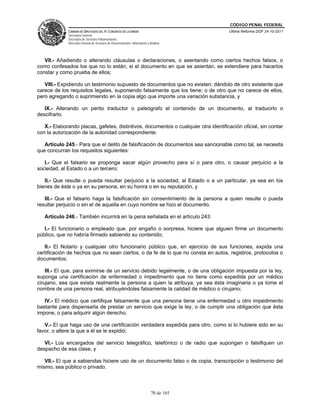 CÓDIGO PENAL FEDERAL
              CÁMARA DE DIPUTADOS DEL H. CONGRESO DE LA UNIÓN                             Última Reforma DOF 24-10-2011
              Secretaría General
              Secretaría de Servicios Parlamentarios
              Dirección General de Servicios de Documentación, Información y Análisis




   VII.- Añadiendo o alterando cláusulas o declaraciones, o asentando como ciertos hechos falsos, o
como confesados los que no lo están, si el documento en que se asientan, se extendiere para hacerlos
constar y como prueba de ellos;

   VIII.- Expidiendo un testimonio supuesto de documentos que no existen; dándolo de otro existente que
carece de los requisitos legales, suponiendo falsamente que los tiene; o de otro que no carece de ellos,
pero agregando o suprimiendo en la copia algo que importe una variación substancia, y

   IX.- Alterando un perito traductor o paleógrafo el contenido de un documento, al traducirlo o
descifrarlo.

   X.- Elaborando placas, gafetes, distintivos, documentos o cualquier otra identificación oficial, sin contar
con la autorización de la autoridad correspondiente.

   Artículo 245.- Para que el delito de falsificación de documentos sea sancionable como tal, se necesita
que concurran los requisitos siguientes:

   I.- Que el falsario se proponga sacar algún provecho para sí o para otro, o causar perjuicio a la
sociedad, al Estado o a un tercero;

   II.- Que resulte o pueda resultar perjuicio a la sociedad, al Estado o a un particular, ya sea en los
bienes de éste o ya en su persona, en su honra o en su reputación, y

   III.- Que el falsario haga la falsificación sin consentimiento de la persona a quien resulte o pueda
resultar perjuicio o sin el de aquella en cuyo nombre se hizo el documento.

   Artículo 246.- También incurrirá en la pena señalada en el artículo 243:

   I.- El funcionario o empleado que, por engaño o sorpresa, hiciere que alguien firme un documento
público, que no habría firmado sabiendo su contenido;

   II.- El Notario y cualquier otro funcionario público que, en ejercicio de sus funciones, expida una
certificación de hechos que no sean ciertos, o da fe de lo que no consta en autos, registros, protocolos o
documentos;

    III.- El que, para eximirse de un servicio debido legalmente, o de una obligación impuesta por la ley,
suponga una certificación de enfermedad o impedimento que no tiene como expedida por un médico
cirujano, sea que exista realmente la persona a quien la atribuya, ya sea ésta imaginaria o ya tome el
nombre de una persona real, atribuyéndoles falsamente la calidad de médico o cirujano;

   IV.- El médico que certifique falsamente que una persona tiene una enfermedad u otro impedimento
bastante para dispensarla de prestar un servicio que exige la ley, o de cumplir una obligación que ésta
impone, o para adquirir algún derecho;

   V.- El que haga uso de una certificación verdadera expedida para otro, como si lo hubiere sido en su
favor, o altere la que a él se le expidió;

   VI.- Los encargados del servicio telegráfico, telefónico o de radio que supongan o falsifiquen un
despacho de esa clase, y

   VII.- El que a sabiendas hiciere uso de un documento falso o de copia, transcripción o testimonio del
mismo, sea público o privado.



                                                                              70 de 165
 