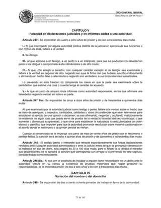 CÓDIGO PENAL FEDERAL
              CÁMARA DE DIPUTADOS DEL H. CONGRESO DE LA UNIÓN                             Última Reforma DOF 24-10-2011
              Secretaría General
              Secretaría de Servicios Parlamentarios
              Dirección General de Servicios de Documentación, Información y Análisis




                                      CAPITULO V
         Falsedad en declaraciones judiciales y en informes dados a una autoridad

   Artículo 247.- Se impondrán de cuatro a ocho años de prisión y de cien a trescientos días multa:

   I.- Al que interrogado por alguna autoridad pública distinta de la judicial en ejercicio de sus funciones o
con motivo de ellas, faltare a la verdad.

   II. Se deroga.

    III.- Al que soborne a un testigo, a un perito o a un intérprete, para que se produzca con falsedad en
juicio o los obligue o comprometa a ello intimándolos o de otro modo;

    IV.- Al que, con arreglo a derecho, con cualquier carácter excepto el de testigo, sea examinado y
faltare a la verdad en perjuicio de otro, negando ser suya la firma con que hubiere suscrito el documento
o afirmando un hecho falso o alternando o negando uno verdadero, o sus circunstancias sustanciales.

   Lo prevenido en esta fracción no comprende los casos en que la parte sea examinada sobre la
cantidad en que estime una cosa o cuando tenga el carácter de acusado;

    V.- Al que en juicio de amparo rinda informes como autoridad responsable, en los que afirmare una
falsedad o negare la verdad en todo o en parte.

  Artículo 247 Bis.- Se impondrán de cinco a doce años de prisión y de trescientos a quinientos días
multa:

    Al que examinado por la autoridad judicial como testigo o perito, faltare a la verdad sobre el hecho que
se trata de averiguar, o aspectos, cantidades, calidades u otras circunstancias que sean relevantes para
establecer el sentido de una opinión o dictamen, ya sea afirmando, negando u ocultando maliciosamente
la existencia de algún dato que pueda servir de prueba de la verdad o falsedad del hecho principal, o que
aumente o disminuya su gravedad, o que sirva para establecer la naturaleza o particularidades de orden
técnico o científico que importen para que la autoridad pronuncie resolución sobre materia cuestionada en
el asunto donde el testimonio o la opinión pericial se viertan.

   Cuando al sentenciado se le imponga una pena de más de veinte años de prisión por el testimonio o
peritaje falsos, la sanción será de ocho a quince años de prisión y de quinientos a ochocientos días multa.

    Artículo 248.- El testigo, perito o intérprete que retracte espontáneamente sus falsas declaraciones
rendidas ante cualquier autoridad administrativa o ante la judicial antes de que se pronuncie sentencia en
la instancia en que las diere, sólo pagará de 30 a 180 días multa, pero si faltare a la verdad al retractar
sus declaraciones, se le aplicará la sanción que corresponda con arreglo a lo prevenido en este capítulo,
considerándolo como reincidente.

   Artículo 248 Bis.- Al que con el propósito de inculpar a alguien como responsable de un delito ante la
autoridad, simule en su contra la existencia de pruebas materiales que hagan presumir su
responsabilidad, se le impondrá prisión de dos a seis años y de cien a trescientos días multa.

                                                         CAPITULO VI
                                              Variación del nombre o del domicilio

   Artículo 249.- Se impondrán de diez a ciento ochenta jornadas de trabajo en favor de la comunidad:




                                                                              71 de 165
 