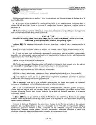 CÓDIGO PENAL FEDERAL
             CÁMARA DE DIPUTADOS DEL H. CONGRESO DE LA UNIÓN                             Última Reforma DOF 24-10-2011
             Secretaría General
             Secretaría de Servicios Parlamentarios
             Dirección General de Servicios de Documentación, Información y Análisis




   I.- Al que oculte su nombre o apellido y tome otro imaginario o el de otra persona, al declarar ante la
autoridad judicial;

    II.- Al que para eludir la práctica de una diligencia judicial o una notificación de cualquiera clase o
citación de una autoridad, oculte su domicilio, o designe otro distinto o niegue de cualquier modo el
verdadero, y

    III.- Al funcionario o empleado público que, en los actos propios de su cargo, atribuyere a una persona
título o nombre a sabiendas de que no le pertenece.

                                    CAPITULO VII
  Usurpación de funciones públicas o de profesión y uso indebido de condecoraciones,
               uniformes, grados jerárquicos, divisas, insignias y siglas

   Artículo 250.- Se sancionará con prisión de uno a seis años y multa de cien a trescientos días a
quien:

   I.- Al que, sin ser funcionario público, se atribuya ese carácter y ejerza alguna de las funciones de tal;

   II.- Al que sin tener título profesional o autorización para ejercer alguna profesión reglamentada,
expedidas por autoridades u organismos legalmente capacitados para ello, conforme a las disposiciones
reglamentarias del artículo 5 constitucional.

   a).- Se atribuya el carácter del profesionista

   b).- Realice actos propios de una actividad profesional, con excepción de lo previsto en el 3er. párrafo
del artículo 26 de la Ley Reglamentaria de los artículos 4o. y 5o. Constitucionales.

   c).- Ofrezca públicamente sus servicios como profesionista.

   d).- Use un título o autorización para ejercer alguna actividad profesional sin tener derecho a ello.

   e).- Con objeto de lucrar, se una a profesionistas legalmente autorizados con fines de ejercicio
profesional o administre alguna asociación profesional.

  III.- Al extranjero que ejerza una profesión reglamentada sin tener autorización de autoridad
competente o después de vencido el plazo que aquella le hubiere concedido.

    IV.- Al que usare credenciales de servidor público, condecoraciones, uniformes, grados jerárquicos,
divisas, insignias o siglas a las que no tenga derecho. Podrá aumentarse la pena hasta la mitad de su
duración y cuantía, cuando sean de uso exclusivo de las Fuerzas Armadas Mexicanas o de alguna
corporación policial.

   Artículo 250 bis.- Al que cometa el delito de falsificación de uniformes y divisas de las fuerzas
armadas o de cualquier institución de seguridad pública, se le impondrá de cinco a doce años de prisión y
hasta quinientos días multa.

    Comete el delito de falsificación de uniformes y divisas de las fuerzas armadas o de cualquier
institución de seguridad pública, el que sin autorización de la institución correspondiente fabrique,
confeccione, produzca, imprima o pinte, cualquiera de los uniformes, insignias, credenciales de
identificación, medallas, divisas, gafetes, escudos, documentos, adheribles, distintivos o piezas que
contengan imágenes, siglas u otros elementos utilizados en dichas instituciones.



                                                                             72 de 165
 